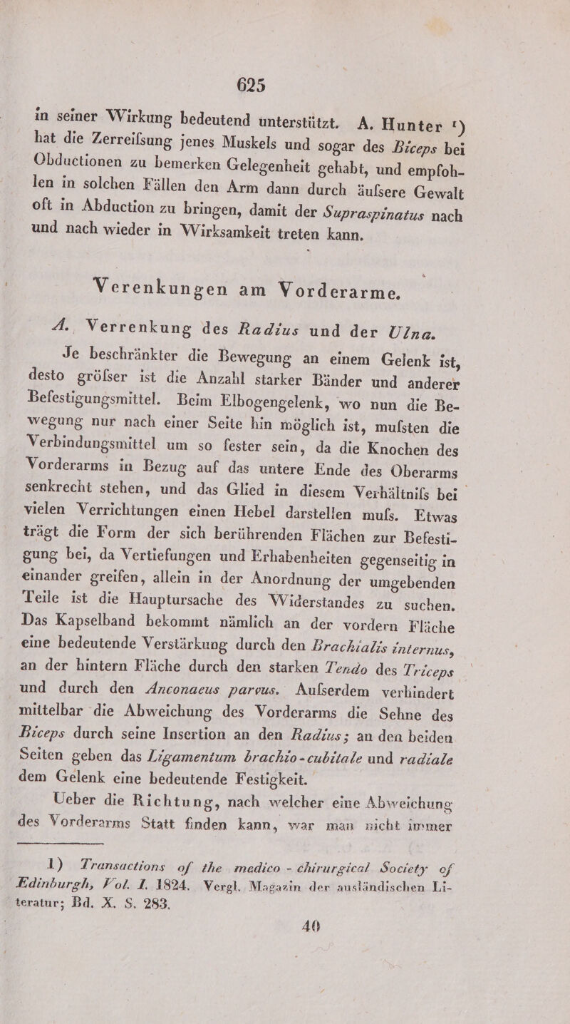 in seiner Wirkung bedeutend unterstützt. A. Hunter !) hat die Zerreilsung jenes Muskels und sogar des Biceps bei Obductionen zu bemerken Gelegenheit gehabt, und empfoh- len in solchen Fällen den Arm dann durch äulsere Gewalt oft in Abduction zu bringen, damit der Supraspinatus nach und nach wieder in Wirksamkeit treten kann. Verenkungen am Vorderarme. A: Verrenkung des Radius und der Ulna. Je beschränkter die Bewegung an einem Gelenk ist, desto gröfser ist die Anzahl starker Bänder und anderer Befestigungsmittel. Beim Elbogengelenk, wo nun die Be- wegung nur nach einer Seite hin möglich ist, mufsten die Verbindungsmittel um so fester sein, da die Knochen des Vorderarms in Bezug auf das untere Ende des Öberarms senkrecht stehen, und das Glied in diesem Verhältniks bei vielen Verrichtungen einen Hebel darstellen muß;. Etwas trägt die Form der sich berührenden Flächen zur Befesti- gung bei, da Vertiefungen und Erhabenheiten gegenseitig in einander greifen, allein in der Anordnung. der umgebenden Teile ist die Hauptursache des Widerstandes zu suchen. Das Kapselband bekommt nämlich an der vordern Fläche eine bedeutende Verstärkung durch den Brachialis internus, an der hintern Fläche durch den starken Tendo des T, riceps und durch den Anconaeus parvus. Aufserdem verhindert mittelbar die Abweichung des Vorderarms die Sehne des Biceps durch seine Insertion an den Radius; an den beiden Seiten geben das Ligamentum brachio-cubitale und radiale dem Gelenk eine bedeutende F estigkeit. Ueber die Richtung, nach welcher eine Abweichung des Vorderarms Statt finden kann, war man nicht immer 1) Transactions of the medico - chirurgical Society of Edinburgh, Vol. 1. 1824. Vergl. Magazın der ausländischen Li- teratur; Bd. X. S. 283, 40