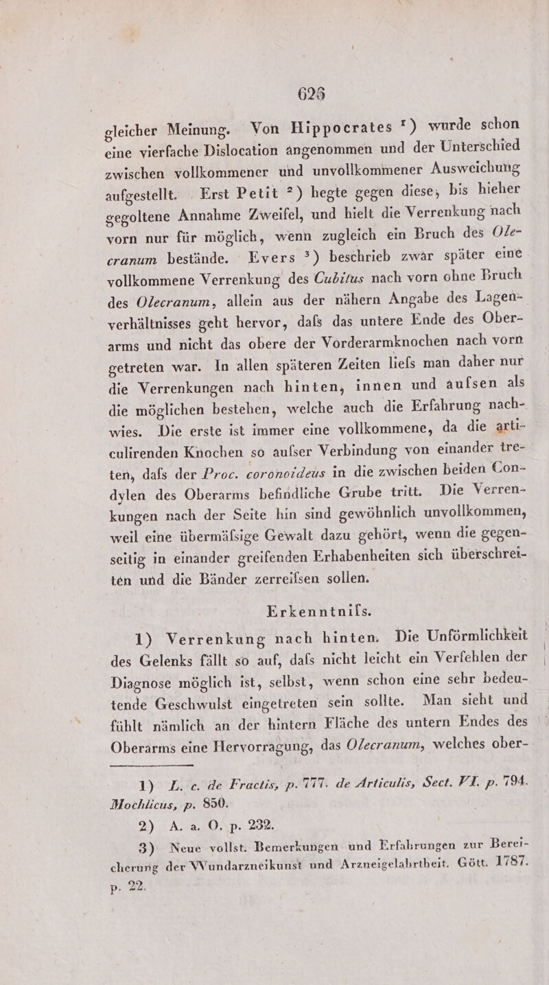 625 gleicher Meinung. Von Hippocrates !) wurde schon eine vierfache Dislocation angenommen und der Unterschied zwischen vollkommener und unvollkommener Ausweichung aufgestellt. Erst Petit ?) hegte gegen diese, bis hieher gegoltene Annahme Zweifel, und hielt die Verrenkung nach vorn nur für möglich, wenn zugleich ein Bruch des Ole- cranum bestände. Evers ’) beschrieb zwär später eine vollkommene Verrenkung des Cubirus nach vorn ohne Bruch des Olecranum, allein aus der nähern Angabe des Lagen- verhältnisses geht hervor, dafs das untere Ende des Ober- arms und nicht das obere der Vörderarmknochen nach vorn getreten war. In allen späteren Zeiten liefs man daher nur die Verrenkungen nach hinten, innen und aufsen als die möglichen bestehen, welche auch die Erfahrung nach- wies. Die erste ist immer eine vollkommene, da die artı- eulirenden Knochen so aufser Verbindung von einander tre- ten, dals der Proc. coronoideus in die zwischen beiden Con- dylen des Oberarms befindliche Grube tritt. Die Verren- kungen nach der Seite hin sind gewöhnlich unvollkommen, weil eine übermäßige Gewalt dazu gehört, wenn die gegen- seitig in einander greifenden Erhabenheiten sich überschrei- ten und die Bänder zerreifsen sollen. Erkenntnifs. 1) Verrenkung nach hinten. Die Unförmlichkeit des Gelenks fällt so auf, dafs nicht leicht ein Verfehlen der Diagnose möglich ist, selbst, wenn schon eine sehr bedeu- tende Geschwulst eingetreten sein sollte. Man sieht und fühlt nämlich an der hintern Fläche des untern Endes des Oberarms eine Hervorragung, das Olecranum, welches ober- 1) L. ce. de Fractis, p. 117. de Articulis, Sect. FI. p. 794. Mochlicus, p. 8%. 2) A. a. O.\p. 282. 3) Neue vollst. Bemerkungen und Erfahrungen zur Berei- cherung der Wundarzneikunst und Arzneigelahrtbeit. Gött. 1787.