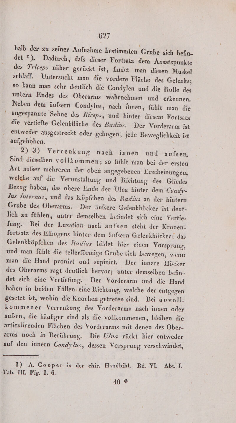 halb der zu seiner Aufnahme bestimmten Grube sich befin- det ). Dadurch, dals dieser Fortsatz dem Ansatzpunkte des Triceps näher gerückt ist, findet man diesen Muskel schlaff. Untersucht man die vordere Fläche des Gelenks; so kann man sehr deutlich die Condylen und die Rolle des untern Endes des Oberarms wahrnehmen und erkennen. Neben dem äufsern Condylus, nach ihnen, fühlt man die angespannte Sehne des Biceps, und hinter diesem Fortsatz die vertiefte Gelenkfläche des Radius. Der Vorderarm ist entweder ausgestreckt oder gebogen; jede Beweglichkeit ist ‚aufgehoben. 2) 3) Verrenkung nach innen und aufsen. Sind dieselben vollkommen; so fühlt man bei der ersten Art aufser mehreren der oben angegebenen Erscheinungen, welche auf die Verunstaltung und Richtung des Gliedes Bezug haben, das obere Ende der Ulna hinter dem Condy- Zus internus, und das Köpfchen des Radius an der hintern Grube des Oberarms. Der äufsere Gelenkhöcker ist deut- lich zu fühlen, unter demselben befindet sich eine Vertie- fung. Bei der Luxation nach aufsen steht der Kronen- fortsatz des Eibogens hinter dem äufsern Gelenkhöcker; das Gelenkköpfchen des Radius bildet hier einen Vorsprung, und man fühlt die tellerförmige Grube sich bewegen, wenn man die Hand pronirt und supinirt. Der innere Höcker . des Oberarms ragt deutlich hervor; unter demselben befin- det sich eine Vertiefung. Der Vorderarm und die Hand haben in beiden Fällen. eine Richtung, welche der entgegen gesetzt ist, wohin die Knochen getreten sind. Bei unvoll- kommener Verrenkung des Vorderarms nach innen oder aulsen, die häufiger sind als die vollkommenen, bleiben die articulirenden Flächen des Vorderarms mit denen des Ober- arms noch in Berührung. Die U/na rückt hier entweder auf den innern Gondylus, dessen Vorsprung verschwindet, 1) A. Coopk ın der chir, Handbibl, Bd. VL Abi T. Tab. III. Fig. 1. 6. 40 *