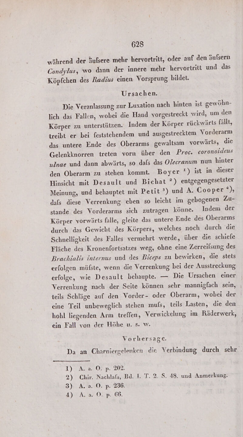 625 während der äufsere mehr hervortritt, oder auf den äufsern Condylus, wo dann der innere mehr hervortriti und das Köpfchen des Radius einen Vorsprung bildet. Ursachen. Die Veranlassung zur Luxation nach hinten ist gewöhn- lich das Fallen, wobei die Hand vorgestreckt wird, um den Körper zu unterstützen. Indem der Körper rückwärts fällt, das untere Ende des Oberarms gewaltsam vorwärts, die G-elenkknorren treten vorn über den Proc. coronoideus ulnae und dann abwärts, so dals das Olecranum nun hinter den Oberarm zu stehen kommt. Boyer *) ist in dieser Hinsicht mit Desault und Bichat ?) entgegengesetzier Meinung, und behauptet mit Petit?) und A. Cooper 4), dafs diese Verrenkung eben so leicht im gebogenen Zu- stande des Vorderarms sich zutragen könne. Indem der Körper vorwärts falle, gleite das untere Ende des Oberarms durch das Gewicht des Körpers, welches noch durch die Schnelligkeit des Falles vermehrt werde, über die schiefe Fläche des Kronenfortsatzes weg, ohne eine Zerreilsung des Brachialis internus und des Biceps zu bewirken, die stets erfolgen müfste, wenn die Verrenkung bei der Ausstreckung erfolge, wie Desault behaupte. — Die Ursachen einer Verrenkung nach der Seite können sehr mannigfach sein, teils Schläge auf den Vorder- oder Oberarm, wobei der eine Teil unbeweglich stehen muls, teils Lasten, die den ein Fall von der Höhe u. s. w. Vorhersage. I)TAS a5 08 p. 202, 2) Chir. Nachlafs, Bd. I. T. 2. S. 48. und Anmerkung. 3) A. a. ©. p. 236. 4) A. a. ©. pP: 66.