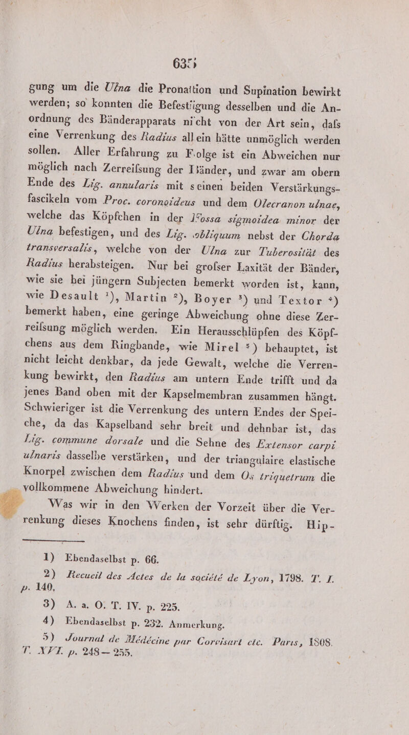 63° gung um die Uina die Pronaition und Supination bewirkt werden; so konnten die Befestiigung desselben und die An- ordnung des Bänderapparats nicht von der Art sein, dals eine Verrenkung des Radius allein hätte unmöglich werden sollen. Aller Erfahrung zu F ‚olge ist ein Abweichen nur möglich nach Zerreilsung der Iänder, und zwar am obern Ende des Lig. annularis mit seinen beiden Verstärkungs- fascikeln vom Proc. coronogideus und dem Olecranon ulnae, welche das Köpfchen in der IFossa sigmoidea. minor der Uina befestigen, und des Zig. ‚obliguum nebst der Chorda transversalis, welche von der Ulna zur Tuberosität des Radius herabsteigen. Nur bei grolser Laxität der Bänder, wie sie hei jüngern Subjecten bemerkt worden ist, kann, wie Desault :), Martin 2), Boyer °) und Textor ®) bemerkt haben, eine geringe Abweichung ohne diese Zer- reilsung möglich werden. Ein Herausschlüpfen des Köpf- chens aus dem Ringbande, wie Mirel &gt;) behauptet, ist nicht leicht denkbar, da jede Gewalt, welche die Verren- kung bewirkt, den Radius am untern Ende trifft und da jenes Band oben mit der Kapselmembran zusammen hängt. Schwieriger ist die Verrenkung des untern Endes der Spei- che, da das Kapselband sehr breit und dehnbar ist, das Lıg. commune dorsale und die Sehne des Eriensor carpi ulnaris dasselbe verstärken, und der triangulaire elastische Knorpel zwischen dem Radius und dem O; Zriquetrum die vollkommene Abweichung hindert. 7 Was wir in den Werken der Vorzeit über die Ver- renkung, dieses Knochens finden, ist sehr dürftig. Hip- 1) Ebendaselbst p. 66. 2) KRecueil des Astes de la sacielE de Lyon, 1798. T. I. P- 140, 3) A.a OT. IY. p- 225. 4) Ebendaselbst p- 232. Anmerkung. 5) Journal de Medecine par Corvisart ete. Parıs, 1S08. T. XPFT. p: 248 — 255,