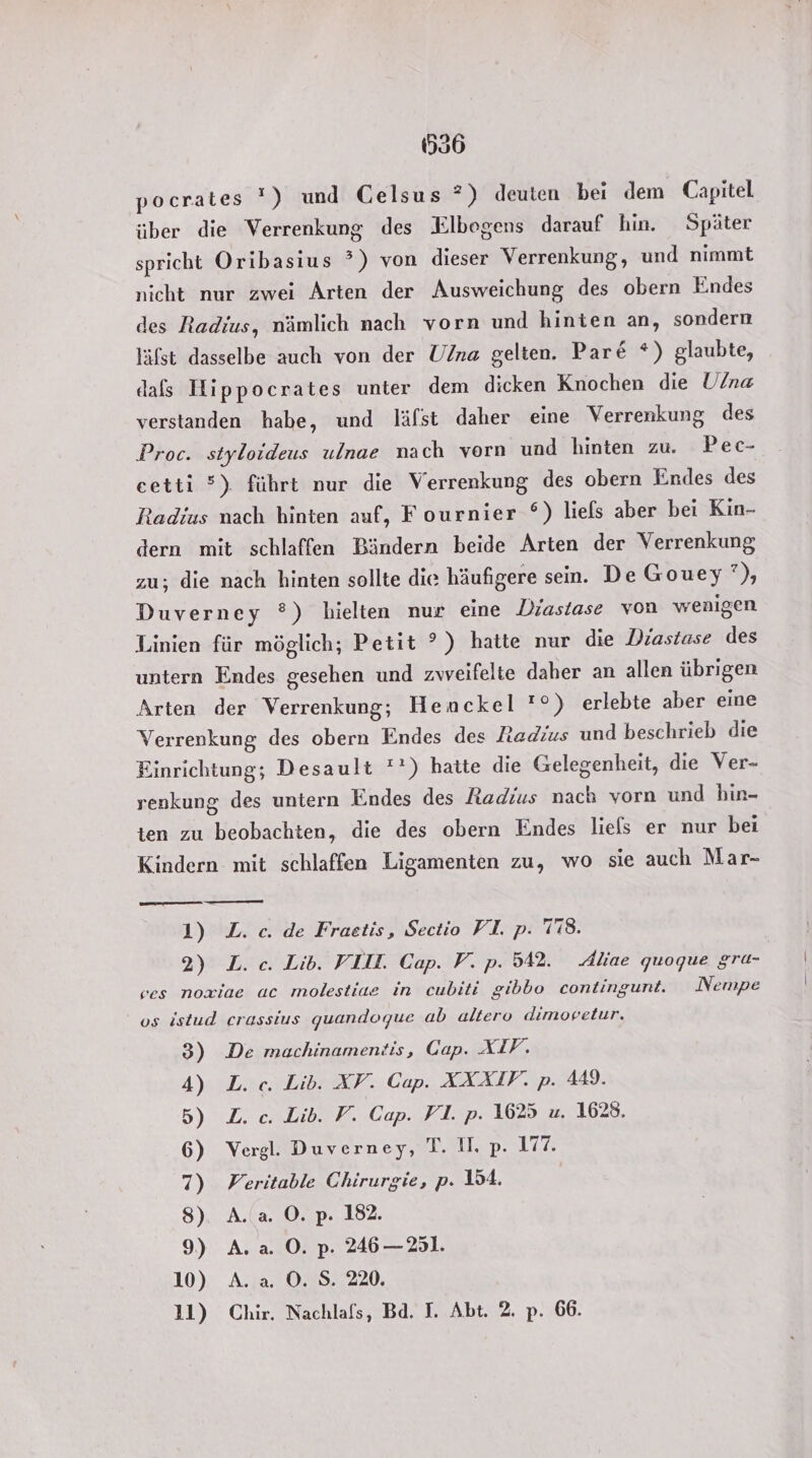 536 pocrates !) und Gelsus *) deuten bei dem Capitel über die Verrenkung des Elbogens darauf hin. Später spricht Oribasius ?) von dieser Verrenkung, und nimmt nicht nur zwei Arten der Ausweichung des obern Endes des Radius, nämlich nach vorn und hinien an, sondern Yifst dasselbe auch von der U/na gelten. Par&amp; *) glaubte, dafs Hippocrates unter dem dicken Knochen die Ulna verstanden habe, und läfst daher eine Verrenkung des Proc. styloideus ulnae nach vorn und hinten zu. Pec- cetti °). führt nur die Verrenkung des obern Endes des Radius nach hinten auf, Fournier °) liefs aber bei Kin- dern mit schlaffen Bändern beide Arten der Verrenkung zu; die nach hinten sollte die häufigere sein. De Gouey ’), Duverney °) hielten nur eine Diastase von wenigen Linien für möglich; Petit ?°) hatte nur die Diastase des untern Endes gesehen und zwveifelte daher an allen übrigen Arten der Verrenkung; Henckel '°) erlebte aber eine Verrenkung des obern Endes des Htadius und beschrieb die Finrichtung; Desault '*) hatte die Gelegenheit, die Ver- renkung des untern Endes des Radius nach vorn und hin- ten zu beobachten, die des obern Endes liefs er nur bei Kindern mit schlaffen Ligamenten zu, wo sie auch Mar- ——— 1) L. c. de Fraetis, Sectio VI. p. 78. 2) L. ce. Lib. VLIL. Cap. V. p. 542. Aliae quoque grü- ves noxiae ac molestiae in cubiti gibbo contingunt. Nempe us istud crassius quandoque ab altero dimovetur, 3) De machinamentis, Gap. XIV. 4) L. ce. Lib. XV. Cap. AXAAIF. p. 449. 5) L. c. Lib. F. Cap. VI. p. 1625 u. 1628, 6) Vergl. Duverney, T. Il. p. 17% 7) Veritable Chirurgie, p. 154. 8). A.(a. ©. p. 182. 9) A.a. O. p. 246 — 251. 10) A. a. O. S. 220.