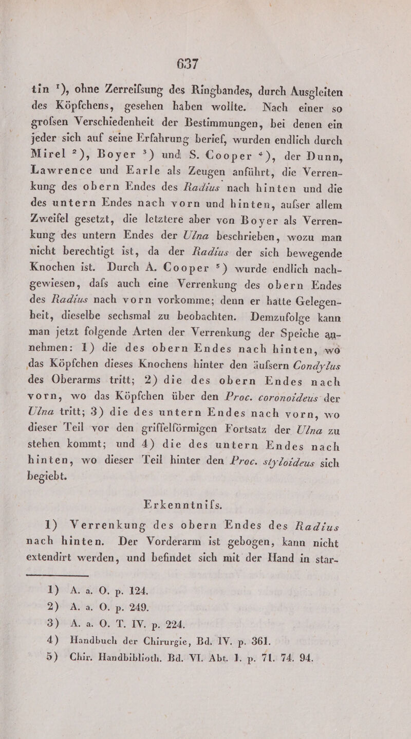 tin '), ohne Zerreifsung des Ringbandes, durch Ausgleiten des Köpfchens, gesehen haben wolite. Nach einer so grofsen Verschiedenheit der Bestimmungen, bei denen ein jeder sich auf seine Erfahrung berief, wurden endlich durch Mirel *?), Boyer °) und S. Cooper *), der Dunn, Lawrence und Earle als Zeugen anführt, die Verren- kung des obern Endes des Radius nach hinten und die des untern Endes nach vorn und hinten, aufser allem Zweifel gesetzt, die letztere aber von Boyer als Verren- kung des untern Endes der Una beschrieben, wozu man nicht berechtigt ist, da der Radius der sich bewegende Knochen ist. Durch A. Cooper 5) wurde endlich nach- gewiesen, dals auch eine Verrenkung des obern Endes des Radius nach vorn vorkomme; denn er hatte Gelegen- heit, dieselbe sechsmal zu beobachten. Demzufolge kann man jetzt folgende Arten der Verrenkung der Speiche au- nehmen: 1) die des obern Endes nach hinten, wo das Köpfchen dieses Knochens hinter den äufsern Condylus des Oberarms tritt; 2) die des obern Endes nach vorn, wo das Köpfchen über den Proc. coronoideus der Ulna twitt; 3) die des untern Endes nach vorn, wo dieser Teil vor den griffelförmigen Fortsatz der Una zu stehen kommt; und 4) die des untern Endes nach hinten, wo dieser Teil hinter den Proc. styloideus sich begiebt. Erkenntnils. 1) Verrenkung des obern Endes des Radius nach hinten. Der Vorderarm ist gebogen, kann nicht extendirt werden, und befindet sich mit der Hand in star- I AraNO, p. 124. 2) A. a. O. p. 249. IP 0,’ T. IV p224. 4) Handbuch der Chirurgie, Bd. IV. p. 361. 5) Chir. Handbiblioth. Bd. VI. Abt. 1. p. 71. 74. 94.