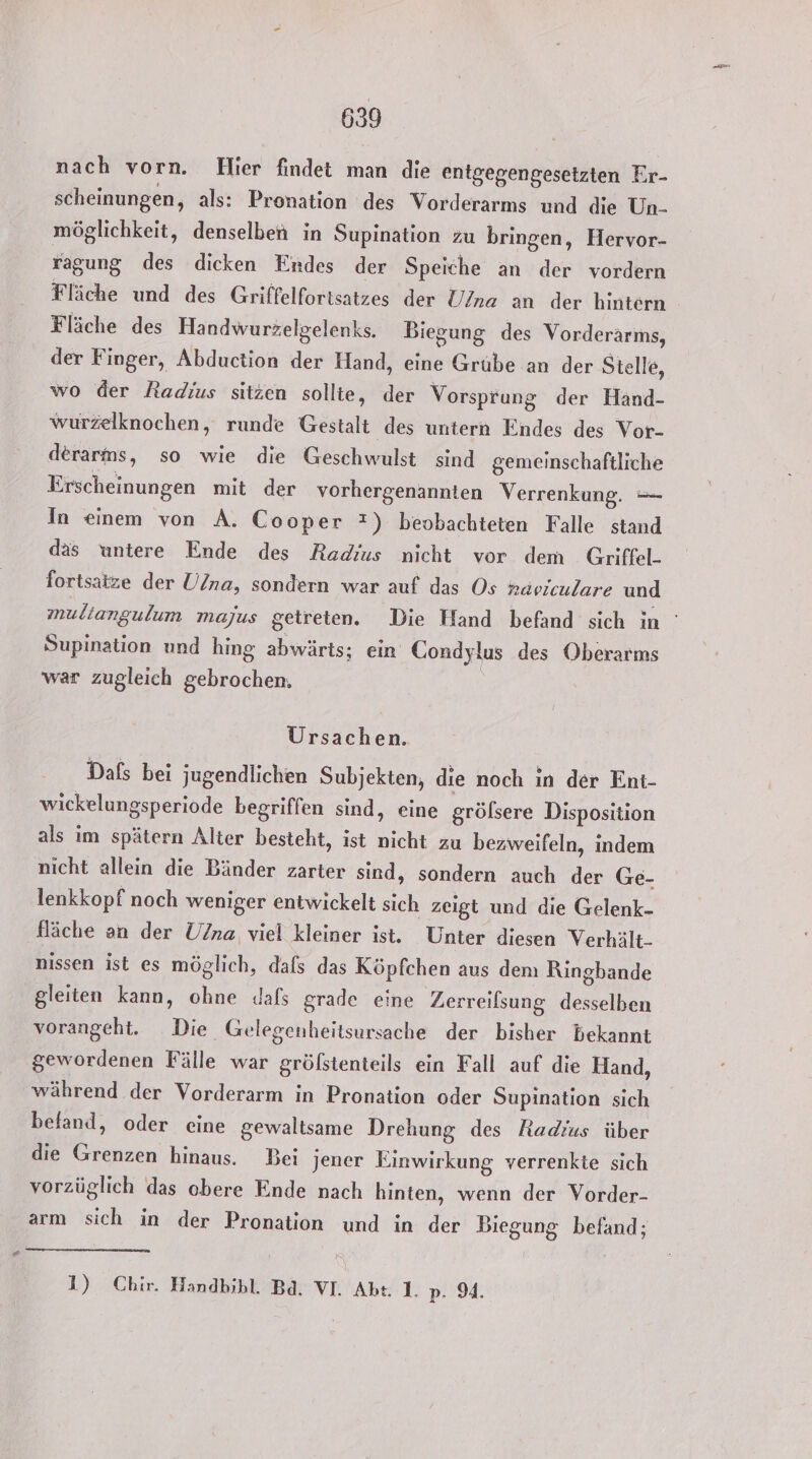 nach vorn. Hier findet man die entgegengesetzten Er- scheinungen, als: Pronation des Vorderarms und die Un- möglichkeit, denselben in Supination zu bringen, Hervor- ragung des dicken Endes der Speiche an der vordern Fläche und des Griffelfortsatzes der U/na an der hintern Fläche des Handwurzelgelenks. Biegung des Vorderärms, der Finger, Abduction der Hand, eine Grübe an der Stelle, wo der Radius sitzen sollte, der Vorsprung der Hand- wurzelknochen, runde Gestalt des untern Endes des Vor- derarns, so wie die Geschwulst sind gemeinschaftliche Erscheinungen mit der vorhergenannten Verrenkung. — In einem von A. Cooper ?) beobachteten Falle stand das untere Ende des Radius nicht vor dem Griffel- fortsatze der U/na, sondern war auf das Os raviculare und Supination und hing abwärts; ein Condylus des Oberarms war zugleich gebrochen. Ursachen. Dafs bei jugendlichen Subjekten, die noch in der Ent- wickelungsperiode begriffen sind, eine gröfsere Disposition als im spätern Alter besteht, ist nicht zu bezweifeln, indem nicht allein die Bänder zarter sind, sondern auch der Ge- lenkkopf noch weniger entwickelt sich zeigt und die Gelenk- fläche an der U/na viel kleiner ist. Unter diesen Verhält. nissen ist es möglich, dafs das Köpfchen aus dem Ringbande gleiten kann, ohne dafs grade eine Zerreifsung desselben vorangeht. Die Gelegenheitsursache der bisher bekannt gewordenen Fälle war gröfstenteils ein Fall auf die Hand, während der Vorderarm in Pronation oder Supination sich befand, oder eine gewaltsame Drehung des Radius über die Grenzen hinaus. Bei jener Einwirkung verrenkte sich vorzüglich das obere Ende nach hinten, wenn der Vorder- arm sich in der Pronation und in der Biegung befand; 1) Chir. Handbihl. Bd. VI. Abt 1. 2:94,