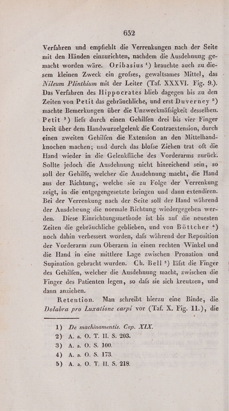 Verfahren und empfiehlt die Verrenkungen nach der Seite mit den Händen einzurichten, nachdem die Ausdehnung ge- macht worden wäre. Oribasius !) brauchte auch zu die- sem kleinen Zweck ein grolses, gewaltsames Mittel, das Nileum Plinthium mit der Leiter (Taf. XXXVI. Fig. 9.). Das Verfahren des Hippocrates blieb dagegen bis zu den Zeiten von Petit das gebräuchliche, und erst Duverney ?) machte Bemerkungen über die Unzweckmäflsigkeit desselben. Petit ?) liefs durch einen Gehilfen drei bis vier Finger breit über dem Handwurzelgelenk die Contraextension, durch einen zweiten Gehilfen die Extension an den Mittelhand- knochen machen; und durch das blofse Ziehen trat oft die Hand wieder in die Gelenkfläche des Vorderarms zurück. Sollte jedoch die Ausdehnung nicht hinreichend sein, so soll der Gehilfe, welcher die Ausdehnung macht, die Hand aus der Richtung, welche sie zu Folge der‘ Verrenkung zeigt, in die entgegengeseizte bringen und dann extendiren. Bei der Verrenkung nach der Seite soll der Hand während der Ausdehrung die normale Richtung wiedergegeben wer- den. Diese Einrichtungsmethode ist bis auf die neuesten Zeiten die gebräuchliche geblieben, und von Böttcher *) noch dahin verbessert worden, dals während der Reposition der Vorderarm zum Oberarm in einen rechten Winkel und die Hand in eine mittlere Lage zwischen Pronation und Supination gebracht wurden. Ch. Bell ®) lälst die Finger des Gehilfen, welcher die Ausdehnung macht, zwischen die Finger des Patienten legen, so dals sie sich kreutzen, und dann anziehen. Retention. Man schreibt hierzu eine Binde, die Dolabra pro Luzxatione carpi vor (Taf. X. Fig. 11.), die 1) De machinamentis. Cap. AIX. 2) A.a. ©. T. II. S. 208. 3) A.a. ©. S. 100. 4) A. a ©. S. 173. 5) A.a.0.T. US. 218.
