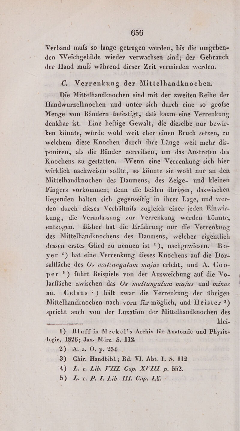 Verband mufs so lange getragen werden, bis die umgeben- den Weichgebilde wieder verwachsen sind; der Gebrauch der Hand muls während dieser Zeit vermieden werden. C. Verrenkung der Mittelhandknochen. Die Mittelhandknochen sind mit der zweiten Reihe der Handwurzelknochen und unter sich durch eine so grolse Menge von Bändern befestigt, dals kaum eine Verrenkung denkbar ist. Eine heftige Gewalt, die dieselbe nur bewir- ken könnte, würde wohl weit eher‘ einen Bruch setzen, zu welchem diese Knochen durch ihre Länge weit mehr dis- poniren, als die Bänder zerreilsen, um das Austreten des Knochens zu gestatten. Wenn eine Verrenkung sich hier wirklich nachweisen sollte, so könnte sie wohl nur an den Mittelhandknochen des Daumens, des Zeige- und kleinen Fingers vorkommen; denn die beiden übrigen, dazwischen liegenden halten sich gegenseitig in ihrer Lage, und wer- den durch dieses Verhältnils zugleich einer jeden Einwir- kung, die Veranlassung zur Verrenkung werden könnte, entzogen. Bisher hat die Erfahrung nur die Verrenkung des Mittelhandknochens des Daumens, welcher eigentlich dessen erstes Glied zu nennen ist '), nachgewiesen. Bo- yer ?) hat eine Verrenkung dieses Knochens auf die Dor- sallläche des Os muliangulum majus erlebt, und A. Coo- per ?) führt Beispiele von der Ausweichung auf die Vo- larfläche zwischen das Os muliangulum majus und minus an. Gelsus *) hält zwar die Verrenkung der übrigen Mittelhandknochen nach vorn für möglich, und Heister °) spricht auch von der Luxation der Mittelhandknochen des klei- 1) Bluff in Meckel’s Archiv für Anatomie und Physio- logie, 1826; Jan. März. $. 112. 2) A.20.p. 34. 3) Chir. Handbibl.; Bd. VI. Abt. 1. S. 112 4) L. cc. Lib. VIII. Cap. XVIL. p. 552. 5) L«oP.ILib. III Cap. IX.