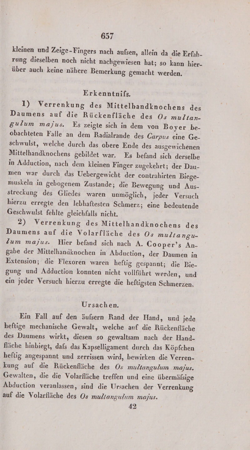 kleinen und Zeige-Fingers nach aufsen, allein da die Erfah- rung dieselben noch nicht nachgewiesen hat; so kann hier- über auch keine nähere Bemerkung gemacht werden. Erkenntnifs. 1) Verrenkung des Mittelhandknochens des Daumens auf die Rückenfläche des Os multan- gulum majus. Es zeigte sich in dem von Boyer be- obachteten Falle an dem Radialrande des Carpus eine Ge- schwulst, welche durch das obere Ende des ausgewichenen Mittelhandknochens gebildet war. Es befand sich derselbe in Adduction, nach dem kleinen Finger zugekehrt; der Dau- men war durch das Uebergewicht der contrahirten Biege- muskeln in gebogenem Zustande; die Bewegung und Aus- streckung des Gliedes waren unmöglich, jeder Versuch hierzu erregte den lebhaftesten Schmerz; eine bedeutende Geschwulst fehlte gleichfalls nicht. | 2) Verrenkung des Mittelhandknochens des Daumens auf die Volarfläche des Os muliangu- Zum majus. Hier befand sich nach A. Cooper’s An- gabe der Mittelhanaknochen in Abduction, der Daumen in Extension; die Flexoren waren heftig gespannt; die Bie- gung und Adduction konnten nicht vollführt werden, und ein jeder Versuch hierzu erregte die heftigsten Schmerzen, Ursachen. Ein Fall auf den äufsern Rand der Hand, und jede heftige mechanische Gewalt, weiche auf die Rückenfläche des Daumens wirkt, diesen so gewaltsam nach der Hand- fläche hinbiegt, dafs das Kapselligament durch das Köpfchen heftig angespannt und zerrissen wird, bewirken die Verren- kung auf die Rückenfläche des Os multangulum majus. Gewalten, die die Volarfläche treffen und eine übermälsige Abduction veranlassen, sind die Ursachen der Verrenkung auf die Volarfläche des Os multangulum majus. 42