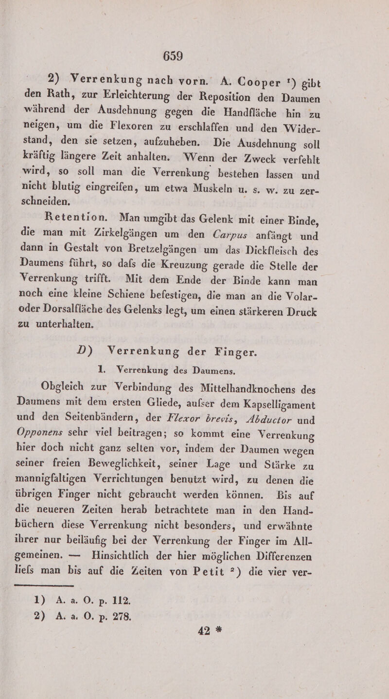 2) Verrenkung nach vorn. A. Cooper !) gibt den Rath, zur Erleichterung der Reposition den Daumen während der Ausdehnung gegen die Handfläche hin zu neigen, um die Flexoren zu erschlaffen und den Wider- stand, den sie setzen, aufzuheben. Die Ausdehnung soll kräftig längere Zeit anhalten. Wenn der Zweck verfehlt wird, so soll man die Verrenkung bestehen lassen und nicht blutig eingreifen, um etwa Muskeln u. Ss. w. zu zer- schneiden. Retention. Man umgibt das Gelenk mit einer Binde, die man mit Zirkelgängen um den Carpus anfängt und dann in Gestalt von Bretzelgängen um das Dickfleisch des Daumens führt, so dafs die Kreuzung gerade die Stelle der Verrenkung trifft. Mit dem Ende der Binde kann man noch eine kleine Schiene befestigen, die man an die Volar- oder Dorsalfläche des Gelenks legt, um einen stärkeren Druck zu unterhalten. D) Verrenkung der Finger. 1. Verrenkung des Daumens, Obgleich zur Verbindung des Mittelhandknochens des Daumens mit dem ersten Gliede, aufser dem Kapselligament und den Seitenbändern, der Flexor drevis, Abductor und Opponens sehr viel beitragen; so kommt eine Verrenkung hier doch nicht ganz selten vor, indem der Daumen wegen seiner freien Beweglichkeit, seiner Lage und Stärke zu mannigfaltigen Verrichtungen benutzt wird, zu denen die übrigen Finger nicht gebraucht werden können. Bis auf die neueren Zeiten herab betrachtete man in den Hand- büchern diese Verrenkung nicht besonders, und erwähnte ihrer nur beiläufig bei der Verrenkung der Finger im All- gemeinen. — Hinsichtlich der hier möglichen Differenzen liefs man bis auf die Zeiten von Petit ?) die vier ver- 1) A.a 0. p. 112. 2) A. a0. p. 278, 42 *