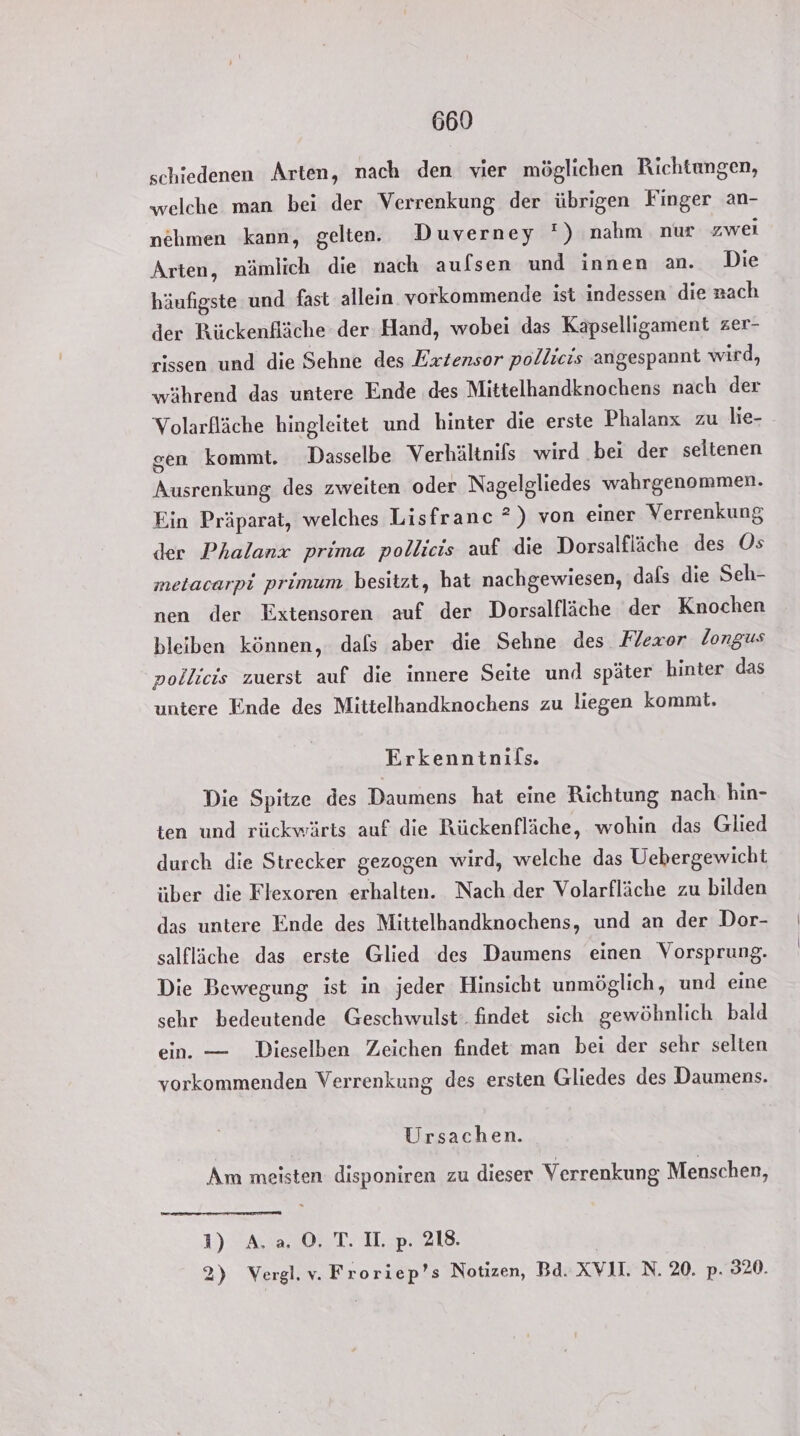schiedenen Arten, nach den vier möglichen Richtungen, welche man bei der Verrenkung der übrigen Finger an- nehmen kann, gelten. Duverney ') nahm nur zwei Arten, nämlich die nach aufsen und innen an. Die häufigste und fast allein vorkommende ist indessen die nach der Bückenfläche der Hand, wobei das Kapselligament zer- rissen und die Sehne des Exrzensor pollicis angespannt wird, während das untere Ende des Mittelhandknochens nach der Volarfläche hingleitet und hinter die erste Phalanx zu hie- gen kommt. Dasselbe Verhältnifs wird bei der seltenen Ausrenkung, des zweiten oder Nagelgliedes wahrgenommen. Ein Präparat, welches Lisfranc ?) von einer Verrenkung der Phalanx prima pollicis auf die Dorsalfläche des Ös metacarpi primum besitzt, hat nachgewiesen, dafs die Seh- nen der Extensoren auf der Dorsalfläche der Knochen bleiben können, dals aber die Sehne des Flexor longus pollicis zuerst auf die innere Seite und später hinter das untere Ende des Mittelhandknochens zu liegen kommt. Erkenntnifs. Die Spitze des Daumens hat eine Richtung nach. hin- ten und rückwärts auf die Rückenfläche, wohin das Glied durch die Strecker gezogen wird, welche das Uebergewicht über die Flexoren erhalten. Nach der Volarfläche zu bilden das untere Ende des Mittelhandknochens, und an der Dor- salfläche das erste Glied des Daumens einen Vorsprung. Die Bewegung ist in jeder Hinsicht unmöglich, und eine sehr bedeutende Geschwulst. findet sich gewöhnlich bald ein. — Dieselben Zeichen findet man bei der sehr selten vorkommenden Verrenkung des ersten Gliedes des Daumens. Ursachen. Am meisten disponiren zu dieser Verrenkung Menschen, D)RASIOLT TE. | 2) Vergl.v. Froriep’s Notizen, Bd. XVII. N. 20. p. 320.