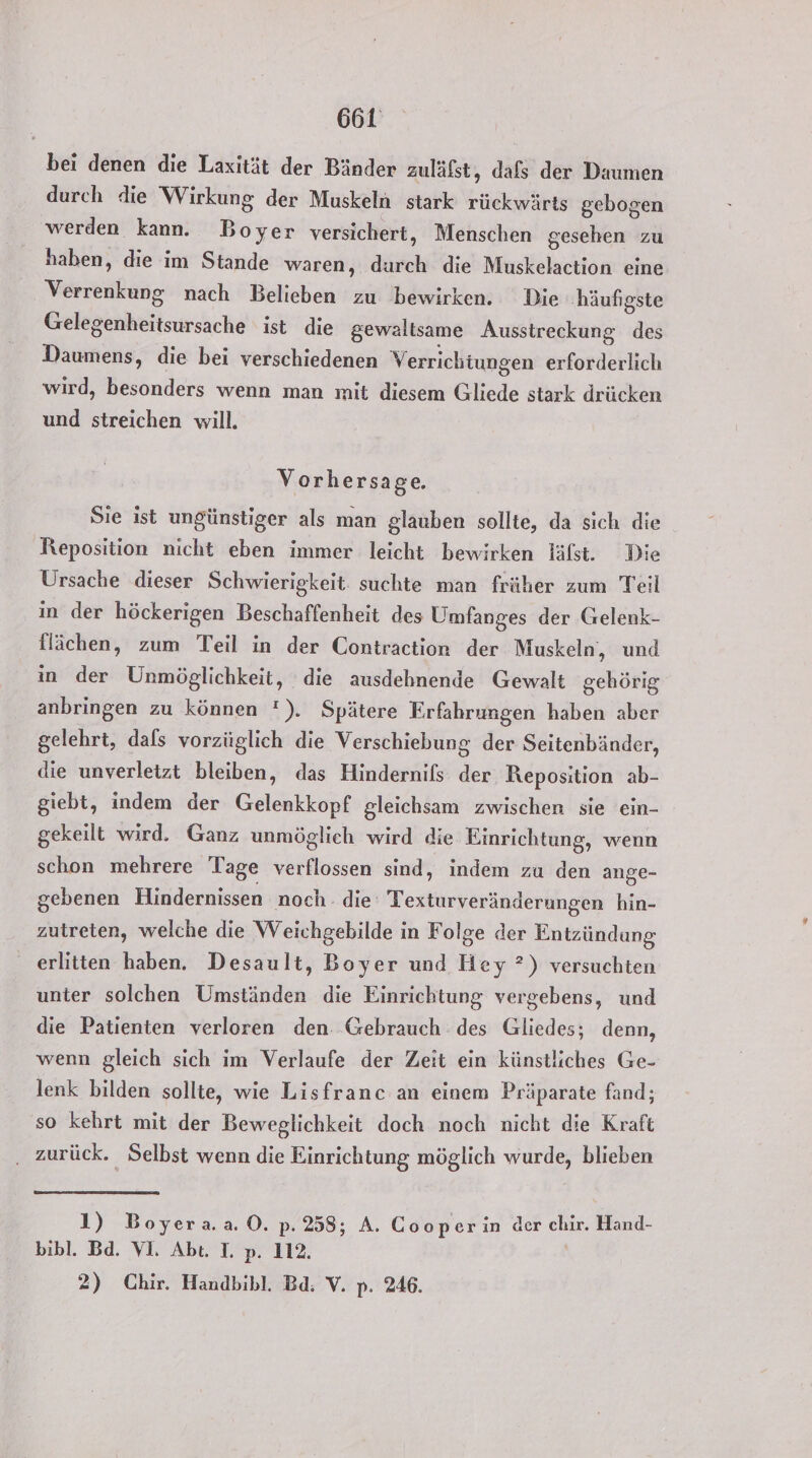 bei denen die Laxität der Bänder zuläfst, dafs der Daumen durch die Wirkung der Muskeln stark rückwärts gebogen werden kann. Boyer versichert, Menschen gesehen zu haben, die im Stande waren, durch die Muskelaction eine Verrenkung nach Belieben zu bewirken. Die häufigste Gelegenheitsursache ist die gewaltsame Ausstreckung des Daumens, die bei verschiedenen Verrichtungen erforderlich wird, besonders wenn man mit diesem Gliede stark drücken und streichen will. Vorhersage. Sie ist ungünstiger als man glauben sollte, da sich die Reposition nicht eben immer leicht bewirken läfst. Die Ursache dieser Schwierigkeit suchte man früher zum Teil in der höckerigen Beschaffenheit des Umfanges der Gelenk- flächen, zum Teil in der Contraction der Muskeln, und in der Unmöglichkeit, die ausdehnende Gewalt gehörig anbringen zu können !). Spätere Erfahrungen haben aber gelehrt, dafs vorzüglich die Verschiebung der Seitenbänder, die unverletzt bleiben, das Hindernifs der Reposition ab- giebt, indem der Gelenkkopf gleichsam zwischen sie ein- gekeilt wird. Ganz unmöglich wird die Einrichtung, wenn schon mehrere Tage verflossen sind, indem za den ange- gebenen Hindernissen noch. die Texturveränderungen hin- zutreten, welche die Weichgebilde in Folge der Entzündung erlitten haben. Desault, Boyer und Hey ?) versuchten unter solchen Umständen die Einrichtung vergebens, und die Patienten verloren den. Gebrauch des Gliedes; denn, wenn gleich sich im Verlaufe der Zeit ein künstliches Ge- lenk bilden sollte, wie Lisfranc an einem Präparate fand; so kehrt mit der Beweglichkeit doch noch nicht die Kraft ‚ zurück. Selbst wenn die Einrichtung möglich wurde, blieben 1) Boyera.a ©. p: 238; A. Cooper in der chir. Hand- bibl. Bd. VI. Abt. T. p. 112. 2) Chir. Handbibl. Bd; V. p. 246.