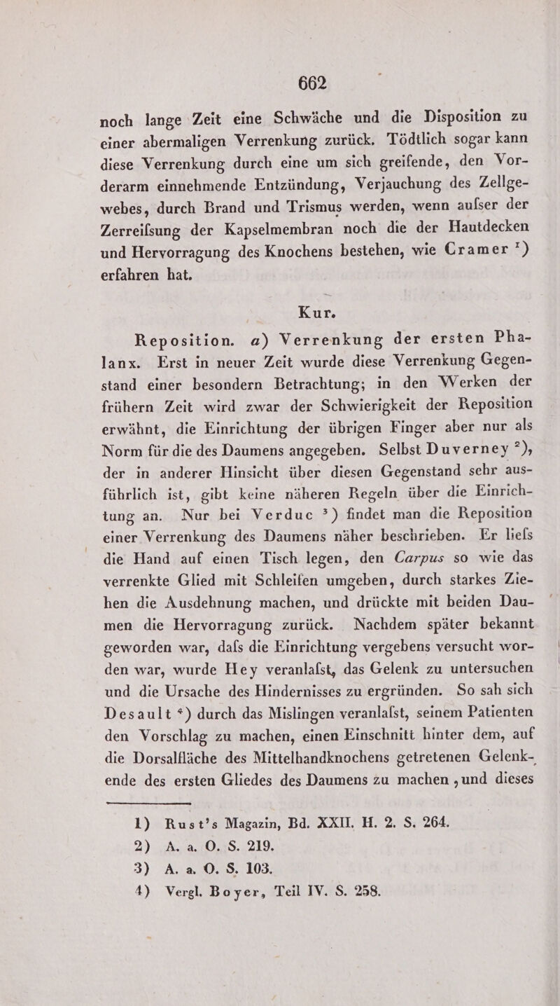 noch lange Zeit eine Schwäche und die Disposition zu einer abermaligen Verrenkung zurück. Tödtlich sogar kann diese Verrenkung durch eine um sich greifende, den Vor- derarm einnehmende Entzündung, Verjauchung des Zellge- webes, durch Brand und Trismus werden, wenn aulser der Zerreilsung der Kapselmembran noch die der Hautdecken und Hervorragung des Knochens bestehen, wie Cramer’) erfahren hat. Kur. Reposition. a) Verrenkung der ersten Pha- lanx. Erst in neuer Zeit wurde diese Verrenkung Gegen- stand einer besondern Betrachtung; in den Werken der frühern Zeit wird zwar der Schwierigkeit der Reposition erwähnt, die Einrichtung der übrigen Finger aber nur als Norm für die des Daumens angegeben. Selbst Duverney &gt; der in anderer Hinsicht über diesen Gegenstand sehr aus- führlich ist, gibt keine näheren Regeln über die Einrich- tung an. Nur bei Verduc °) findet man die Reposition einer Verrenkung des Daumens näher beschrieben. Er liels die Hand auf einen Tisch legen, den Carpus so wie das verrenkte Glied mit Schleifen umgeben, durch starkes Zie- hen die Ausdehnung machen, und drückte mit beiden Dau- men die Hervorragung zurück. Nachdem später bekannt geworden war, dals die Einrichtung vergebens versucht wor- den war, wurde Hey veranlafst, das Gelenk zu untersuchen und die Ursache des Hindernisses zu ergründen. So sah sich Desault *) durch das Mislingen veranlalst, seinem Patienten den Vorschlag zu machen, einen Einschnitt hinter dem, auf die Dorsalfläche des Mittelhandknochens getretenen Gelenk- ende des ersten Gliedes des Daumens zu machen ‚und dieses 1) Rust’s Magazin, Bd. XXI. H. 2. S. 264. 2) A.a 0O.S. 219. 3) A. a 0. $. 103. 4) Vergl, Boyer, Teil IV. S. 258.
