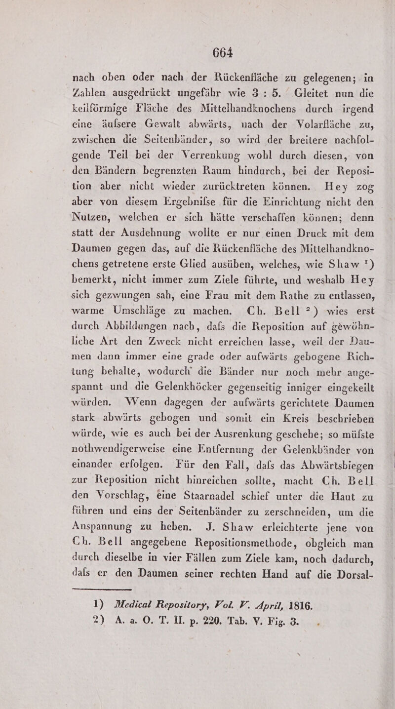 nach oben oder nach der Kückenfläche zu gelegenen; in Zahlen ausgedrückt ungefähr wie 3:5. Gleitet nun die keilförmige Fläche des Mittelhandknochens durch irgend eine äulsere Gewalt abwärts, nach der Volarfläche zu, zwischen die Seitenbänder, so wird der breitere nachfol- gende Teil bei der Verrenkung wohl durch diesen, von den Bändern begrenzten Raum hindurch, bei der Reposi- tion aber nicht wieder zurücktreten können. Hey zog aber von diesem Ergebnifse für die Einrichtung nicht den Nutzen, welchen er sich hätte verschaffen können; denn statt der Ausdehnung wollte er nur einen Druck mit dem Daumen gegen das, auf die Rückenfläche des Mittelhandkno- chens getretene erste Glied ausüben, welches, wie Shaw ') bemerkt, nicht immer zum Ziele führte, und weshalb Hey sich gezwungen sah, eine Frau mit dem Rathe zu entlassen, warme Umschläge zu machen. Ch. Bell ?) wies erst durch Abbildungen nach, dafs die Reposition auf gewöhn- liche Art den Zweck nicht erreichen lasse, weil der Dau- men dann immer eine grade oder aufwärts gebogene Rich- tung behalte, wodurch‘ die Bänder nur noch mehr ange- spannt und die Gelenkhöcker gegenseitig inniger eingekeilt würden. Wenn dagegen der aufwärts gerichtete Daumen stark abwärts gebogen und somit ein Kreis beschrieben würde, wie es auch bei der Ausrenkung geschehe; so mülste nothwendigerweise eine Enifernung der Gelenkbiänder von einander erfolgen. Für den Fall, dafs das Abwärtsbiegen zur Reposition nicht hinreichen sollte, macht Ch. Bell den Vorschlag, eine Staarnadel schief unter die Haut zu führen und eins der Seitenbänder zu zerschneiden, um die Anspannung zu heben. J. Shaw erleichterte jene von Ch. Bell angegebene Repositionsmethode, obgleich man durch dieselbe in vier Fällen zum Ziele kam, noch dadurch, dals er den Daumen seiner rechten Hand auf die Dorsal- 1) Medical Repository, Fol. V. April, 1816. 2) A. a. 0. T. II. p. 220. Tab. V. Fig. 3.