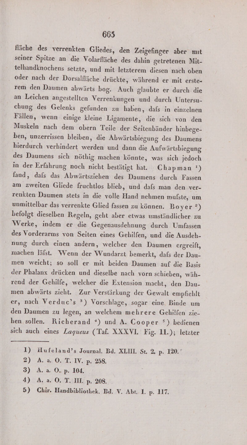 fläche des verrenkten. Gliedes, den Zeigefinger aber mıt seiner Spitze an die Volarfläche des dahin getretenen Mit- telhandknochens setzte, und mit letzterem diesen nach oben oder nach der Dorsalfläche drückte, während er mit erste- rem den Daumen abwärts bog. Auch glaubte er durch. die an Leichen angestellten Verrenkurgen und durch Untersu- chung des Gelenks gefunden zu haben, dafs in einzelnen Fällen, wenn einige kleine Ligamente, die sich von den Muskeln nach dem obern Teile der Seitenbänder hinbege- ben, unzerrissen bleiben, die Abwärtsbiegung des Daumens hierdurch verhindert werden und dann die Aufwärtsbiegung des Daumens sich nöthig machen könnte, was sich jedoch in der Erfahrung noch nicht bestätigt hat. Chapman ') fand, dafs das Abwärtsziehen des Daumens durch Fassen am zweiten Gliede fruchtlos blieb, und dafs man den ver- renkten Daumen stets in die volle Hand nehmen mufste, um unmittelbar das verrenkte Glied fassen zu können. Boyer ?) befolgt dieselben Regeln, geht aber etwas umständlicher zu Werke, indem er die Gegenausdehnung durch Umfassen des Vorderarms von Seiten eines Gehilfen, und die Ausdeh- nung durch einen andern, welcher den Daumen ergreift, machen läfst. Wenn der Wundarzt bemerkt, dals der Dau- men weicht; so soll er mit beiden Daumen auf die Basis der Phalanx drücken und dieselbe nach vorn schieben, wäh- rend der Gehilfe, welcher die Extension macht, den Dau- men abwärts zieht. Zur Verstärkung der Gewalt empfiehlt er, nach Verduc’s °) Vorschlage, sogar eine, Binde um den Daumen zu legen, an welchem mehrere Gehilfen zie- hen sollen. Richerand *) und A. Cooper °) bedienen sich auch eines Zagueus (Taf. XXXVl. Fig. 11.); letzter 1) Hufeland’s Journal. Bd. XLII. St. 2. p. 120.” 2) A. 2.0.7. IV..p. 258. 3) A. a O.p. 104. 4) A. a. 0. TI. p. 208. 5) Chir. Handbibliothek. Bd. V. Abt 1. p. 117.