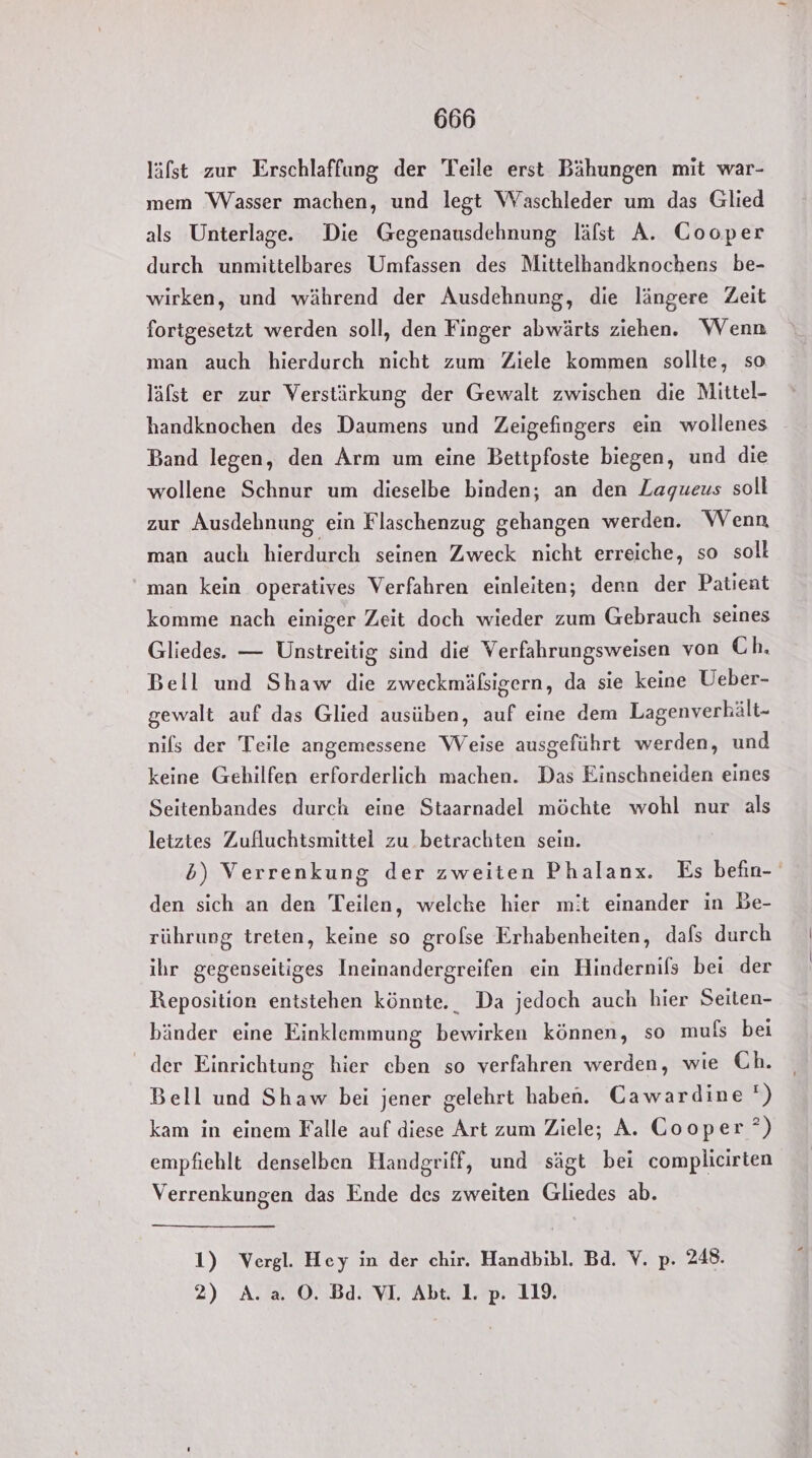 läfst zur Erschlaffung der Teile erst Bähungen mit war- mem Wasser machen, und legt Waschleder um das Glied als Unterlage. Die Gegenausdehnung läfst A. Cooper durch unmittelbares Umfassen des Mittelhandknochens be- wirken, und während der Ausdehnung, die längere Zeit fortgesetzt werden soll, den Finger abwärts ziehen. Wenn man auch hierdurch nicht zum Ziele kommen sollte, so läfst er zur Verstärkung der Gewalt zwischen die Mittel- handknochen des Daumens und Zeigefingers ein wollenes Band legen, den Arm um eine Bettpfoste biegen, und die wollene Schnur um dieselbe binden; an den Zagueus soll zur Ausdehnung ein Flaschenzug gehangen werden. Wenn man auch hierdurch seinen Zweck nicht erreiche, so soll man kein operatives Verfahren einleiten; denn der Patient komme nach einiger Zeit doch wieder zum Gebrauch seines Gliedes. — Unstreitig sind die Verfahrungsweisen von Ch, Bell und Shaw die zweckmäßsigern, da sie keine Ueber- gewalt auf das Glied ausüben, auf eine dem Lagenverkält- nils der Teile angemessene Weise ausgeführt werden, und keine Gehilfen erforderlich machen. Das Einschneiden eines Seitenbandes durch eine Staarnadel möchte wohl nur als letztes Zufluchtsmittel zu betrachten sein. den sich an den Teilen, welche hier mit einander in Be- rührung treten, keine so grofse Erhabenheiten, dafs durch ihr gegenseitiges Ineinandergreifen ein Hindernils bei der Reposition entstehen könnte. Da jedoch auch hier Seiten- bänder eine Einklemmung bewirken können, so muls bei der Einrichtung hier cben so verfahren werden, wie Ch. Bell und Shaw bei jener gelehrt haben. Cawardine ) kam in einem Falle auf diese Art zum Ziele; A. Cooper °) empfiehlt denselben Handgriff, und sägt bei complicirten Verrenkungen das Ende des zweiten Gliedes ab. 1) Vergl. Hey in der chir. Handbibl. Bd. V. p. 248. 2) A. a. O0. Bd. VI. Abt 1 p. 19. E