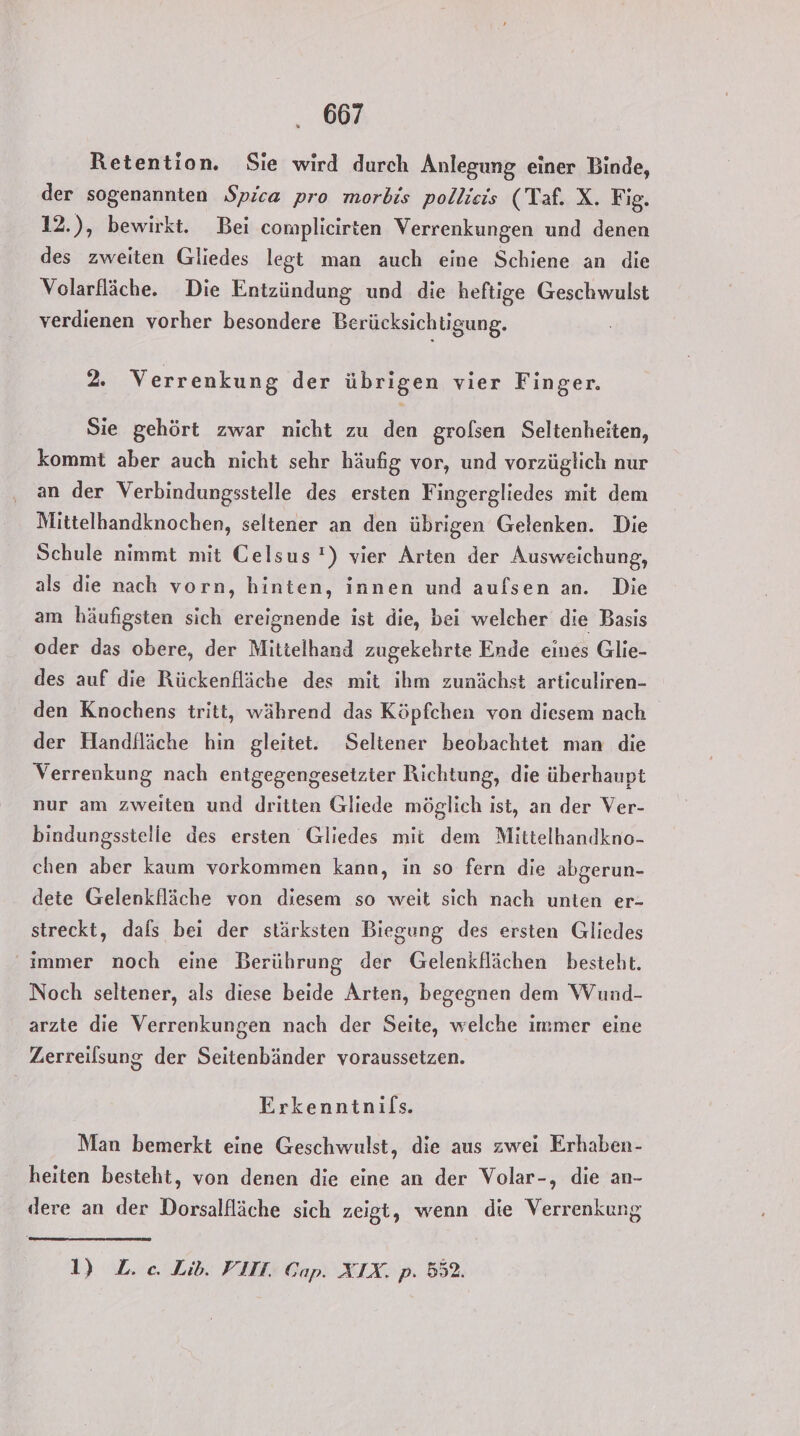 Retention. Sie wird durch Anlegung einer Binde, der sogenannten Spica pro morbis pollicis (Taf. X. Fig. 12.), bewirkt. Bei complicirten Verrenkungen und denen des zweiten Gliedes legt man auch eine Schiene an die Volarfläche. Die Entzündung und die heftige Geschwulst verdienen vorher besondere Berücksichtigung. 2. Verrenkung der übrigen vier Finger. Sie gehört zwar nicht zu den grolsen Seltenheiten, kommt aber auch nicht sehr häufig vor, und vorzüglich nur an der Verbindungsstelle des ersten Fingergliedes mit dem Mittelbandknochen, seltener an den übrigen Gelenken. Die Schule nimmt mit Celsus !) vier Arten der Ausweichung, als die nach vorn, hinten, innen und aufsen an. Die am häufigsten sich ereignende ist die, bei welcher die Basis oder das obere, der Mittelhand zugekehrte Ende eines Glie- des auf die Rückenfläche des mit ihm zunächst articuliren- den Knochens tritt, während das Köpfchen von diesem nach der Handfläche hin gleitet. Seltener beobachtet man die Verrenkung nach entgegengesetzter Richtung, die überhaupt nur am zweiten und dritten Gliede möglich ist, an der Ver- bindungsstelle des ersten Gliedes mit dem Mittelhandkno- chen aber kaum vorkommen kann, in so fern die abgerun- dete Gelenkfläche von diesem so weit sich nach unten er- streckt, dals bei der stärksten Biegung des ersten Gliedes immer noch eine Berührung der Gelenkflächen besteht. Noch seltener, als diese beide Arten, begegnen dem Wund- arzte die Verrenkungen nach der Seite, welche immer eine Zerreilsung der Seitenbänder voraussetzen. Erkenntnifs. Man bemerkt eine Geschwulst, die aus zwei Erhaben- heiten besteht, von denen die eine an der Volar-, die an- dere an der Dorsalfläche sich zeigt, wenn die Verrenkung 1) L. ce. Lib. VIII. Gap. XIX. p. 552.