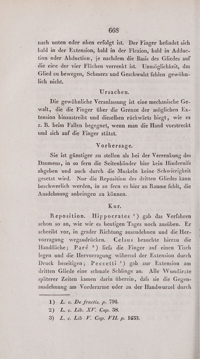nach unten oder oben erfolgt ist. Der Finger befindet sich bald in der Extension, bald in der Flexion, bald in Adduc- tion oder Abduction, je nachdem die Basis des Gliedes auf die eire der vier Flächen verrenkt ist. Unmöglichkeit, das Glied zu bewegen, Schmerz und Geschwulst fehlen gewöhn- lich nicht. Ursachen. Die gewöhnliche Veranlassung ist eine mechanische Ge- walt, die die Finger über die Grenze der möglichen Ex- tension hinaustreibt und dieselben rückwärts biegt, wie es z.B. beim Fallen begegnet, wenn man die Hand vorstreckt und sich auf die Finger stützt. Vorhersage. Sie ist günstiger zu stellen als bei der Verrenkung des Daumens, in so fern die Seitenbänder hier kein Hindernils abgeben und auch durch die Muskeln keine Schwierigkeit gesetzt wird. Nur die Reposition des dritten Gliedes kann beschwerlich werden, in so fern es hier an Raume fehlt, die Ausdehnung anbringen zu können. Kur. Reposition. Hippocrates ') gab das Verfahren schon so an, wie wir es heutigen Tages noch ausüben. Er schreibt vor, in grader Richtung auszudehnen und die Her- vorragung wegzudrücken. ÜGelsus brauchlte hierzu die Handfläche;, Pare ?) liels die Finger auf einen Tisch legen und die Hervorragung während der Extension durch Druck beseitigen; Peccetti ?) gab zur Extension am dritten Gliede eine schmale Schlinge an. Alle Wundärzte späterer Zeiten kamen darin überein, dals sie die Gegen- ausdehnung am Vorderarme oder an der Handwurzel durch 1) L. ce. De fractis. p. 79%. 2) L.c. Lib. XV. Cap. 38. 3) L.c. Lib V. Cap. VII. p. 1633.