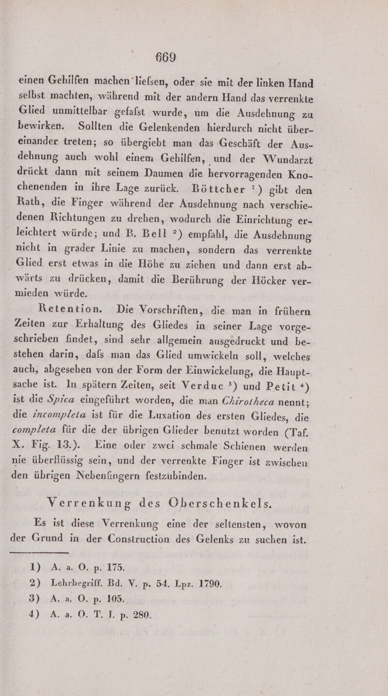 einen Gehilfen machen ’lielsen, oder sie mit der linken Hand selbst machten, während mit der andern Hand das verrenkte Glied unmittelbar gefalst wurde, um die Ausdehnung zu bewirken. Sollten die Gelenkenden hierdurch nicht über- einander treten; so übergiebt man das Geschäft der Aus- dehnung auch wohl einem Gehilfen, und der Wundarzt drückt dann mit seinem Daumen die hervorragenden Kno- chenenden in ihre Lage zurück. Böttcher *) gibt den Rath, die Finger während der Ausdehnung nach verschie- denen Richtungen zu drehen, wodurch die Einrichtung er- leichtert würde; und B. Bell ?) empfahl, die Ausdehnung nicht in grader Linie zu machen, sondern das verrenkte Glied erst etwas in die Höhe zu ziehen und dann erst ab- wärts zu drücken, damit die Berührung der Höcker ver- mieden würde. Retention. Die Vorschriften, die man in frühern Zeiten zur Erhaltung des Gliedes in seiner Lage vorge- schrieben findet, sind sehr allgemein ausgedruckt und be- stehen darin, dals man das Glied umwickeln soll, welches auch, abgesehen von der Form der Einwickelung, die Haupt- sache ist. In spätern Zeiten, seit Verduc °?) und Petit *) ist die Spica eingeführt worden, die man Chirotheca nennt; die incompleta ist für die Luxation des ersten Gliedes, die completa für die der übrigen Glieder benutzt worden (Taf. X. Fig. 13.). Eine oder zwei schmale Schienen werden nie überflüssig sein, und der verrenkte Finger ist zwischen den übrigen Nebenüngern festzubinden. Verrenkung des Öberschenkels. Es ist diese Verrenkung eine der seltensten, wovon . 9} 1, . der Grund in. der Construction des Gelenks zu suchen ist. 1)-A5240,:175,; 2) Lehrbegriff. Bd. V. p. 54. Lpz. 1790. 3) A. a. O.p. 105. 4) .A.'a. 0. T. I. p. 280.
