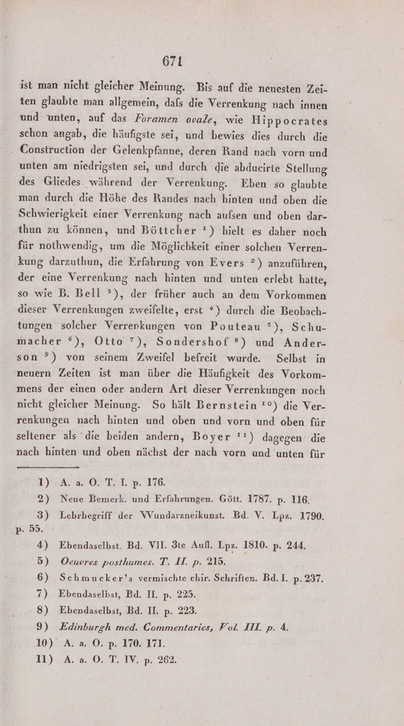 671 ist man nicht gleicher Meinung. Bis auf die neuesten Zei- ten glaubte man allgemein, dafs die Verrenkung nach innen und unten, auf das Foramen ovale, wie Hippocrates schen angab, die häufigste sei, und bewies dies durch die - Construction der Gelenkpfanne, deren Rand nach vorn und unten am niedrigsten sei, und durch die abducirte Stellung des Gliedes. während der Verrenkung. Eben so glaubte man durch die Höhe des Randes nach hinten und oben die Schwierigkeit einer Verrenkung nach aufsen und oben dar- ihun zu können, und Böttcher ') hielt es daher noch für nothwendig, um die Möglichkeit einer solchen Verren- kung darzuthun, die Erfahrung von Evers ?) anzuführen, der eine Verrenkung nach hinten und unten erlebt hatte, so wie B. Bell ?), der früher auch an dem Vorkommen dieser Verrenkungen zweifelte, erst *) durch die Beobach- tungen solcher Verrenkungen von Pouteau °), Schu- macher °), Otto ?), Sondershof ®) und Ander- son ”) von seinem Zweifel befreit wurde. Selbst in neuern Zeiten ist man über die Häufigkeit des Vorkom- mens der einen oder andern Art dieser Verrenkungen noch nicht gleicher Meinung. So hält Bernstein !°) die Ver- renkungen nach hinten und oben und vorn und oben für seltener als ‘die beiden andern, Boyer '!) dagegen die nach hinten und oben nächst der nach vorn und unten für 1) EA. ON TE 9: 116. 2) Neue Bemerk. und Erfahrungen. Gött. 1787. p. 116. 3) Lebrbegriff der WVundarzneikunst. Bd. V. Lpz. 1790. p: 55. 4) Ebendaselbst. Bd. VII. Ste Aufl. Lpaz. 1810. p. 244. 5) Oeueres posthumes. T. II. p. 215. 6) Schmucker’s vermischte chir. Schriften. Bd.I. p. 237. 7) Ebendaselbst, Bd. II. p. 225. 8) Ebendaselbst, Bd. II. p. 223. 9) Edinburgh med. Commentaries, Vol. III. p. 4. 10) A. a O. p. 170. 171.