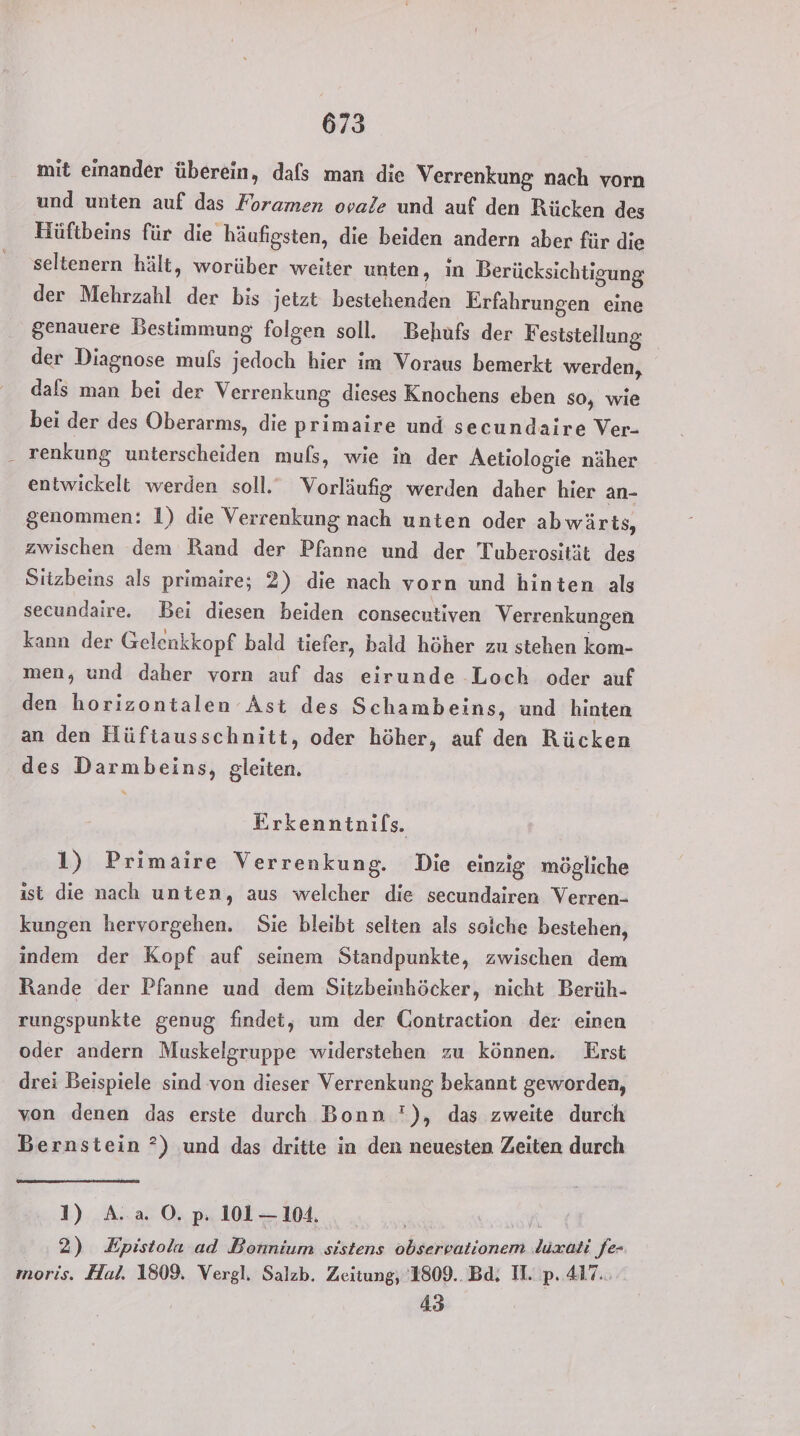 mit einander überein, dafs man die Verrenkung nach vorn und unten auf das Foramen ovale und auf den Rücken des Hüftbeins für die häufigsten, die beiden andern aber für die seltenern hält, worüber weiter unten, in Berücksichtigung der Mehrzahl der bis jetzt bestehenden Erfahrungen eine genauere Bestimmung folgen soll. Behufs der Feststellung der Diagnose muls jedoch hier im Voraus bemerkt werden, dafs man bei der Verrenkung dieses Knochens eben so, wie bei der des Oberarms, die primaire und secundaire Ver- _ renkung unterscheiden mufs, wie in der Aetiologie näher entwickelt werden soll. Vorläufig werden daher hier an- genommen: 1) die Verrenkung nach unten oder abwärts, zwischen dem Rand der Pfanne und der Tuberosität des Sitzbeins als primaire; 2) die nach vorn und hinten als secundaire. Bei diesen beiden consecntiven Verrenkungen kann der Gelenkkopf bald tiefer, bald höher zu stehen kom- men, und daher vorn auf das eirunde Loch oder auf den horizontalen Ast des Schambeins, und hinten an den Hüftausschnitt, oder höher, auf den Rücken des Darmbeins, gleiten. Erkenntnifs. 1) Primaire Verrenkung. Die einzig mögliche ist die nach unten, aus welcher die secundairen Verren- kungen hervorgehen. Sie bleibt selten als solche bestehen, indem der Kopf auf seinem Standpunkte, zwischen dem Rande der Pfanne und dem Sitzbeinhöcker, nicht Berüh- rungspunkte genug findet, um der Gontraction der einen oder andern Muskelgruppe widerstehen zu können. Erst drei Beispiele sind von dieser Verrenkung bekannt geworden, von denen das erste durch Bonn '), das zweite durch Bernstein ?) und das dritte in den neuesten Zeiten durch 1) A.a O. p. 101— 104. f\ 2) Epistola ad Bonnium sistens observationem ‚lüxati fe- moris. Hal. 1809. Vergl. Salzb. Zeitung, 1809.. Bd. II. p. 417. 4.3