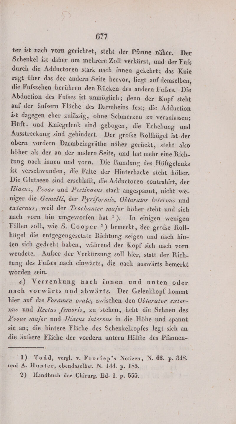 ter ist nach vorn gerichtet, steht der Pfanne näher. Der Schenkel ist daher um mehrere Zoll verkürzt, und der Fuls durch die Adductoren stark nach innen gekehrt; das Knie ragt über das der andern Seite hervor, liegt auf demselben, die Fulszehen berühren den Rücken des andern Fulses. Die Abduction des Fulses ist unmöglich; denn der Kopf steht auf der äufsern Fläche des Darmbeins fest; die Adduction ist dagegen eher zulässig, ohne Schmerzen zu veranlassen; Hüft- und Kniegelenk sind gebogen, die Erhebung und Ausstreckung sind gehindert. Der grolse Rollhügel ist der obern vordern Darmbeingräthe näher gerückt, steht also höher als der an der andern Seite, und hat mehr eine Rich- tung nach innen und vorn. Die Rundung des Hüftgelenks ist verschwunden, die Falte der Hinterbacke steht höher. Die Glutaeen sind erschlafft, die Adductoren contrahirt, der Jhacus, Psoas und Pectinaeus stark angespannt, nicht we- niger die Gemelli, der Pyriformis, Obturator internus und externus, weil der Trochanter major höher steht und sich nach vorn hin umgeworfen hat '), In einigen wenigen Fällen soll, wie S. Cooper ?) bemerkt, der grofßse Roll- hügel die entgegengesetzte Richtung zeigen und nach hin- ten sich gedreht haben, während der Kopf sich nach vorn wendete. Aulser der Verkürzung soll hier, statt der Rich- tung des Fulses nach einwärts, die nach auswärts bemerkt worden sein. | c) Verrenkung nach innen und unten oder nach vorwärts und abwärts. Der Gelenkkopf kommt hier auf das Foramen ovale, zwischen den Odiurator exter- nus und Rectus femoris, zu stehen, hebt die Sehnen des Psoas major und Jliacus internus in die Höhe und spannt sie an; die. hintere Fläche des Schenkelkopfes legt sich an die äulsere Fläche der vordern untern Hälfte des Pfannen- 1) Todd, vergl. v. Froriep’s Notizen, N. 66. p. 348. und A. Hunter, ebendaselbst. N. 144. p. 185. 2) Handbuch der Chirurg. Bd. I. p. 555.