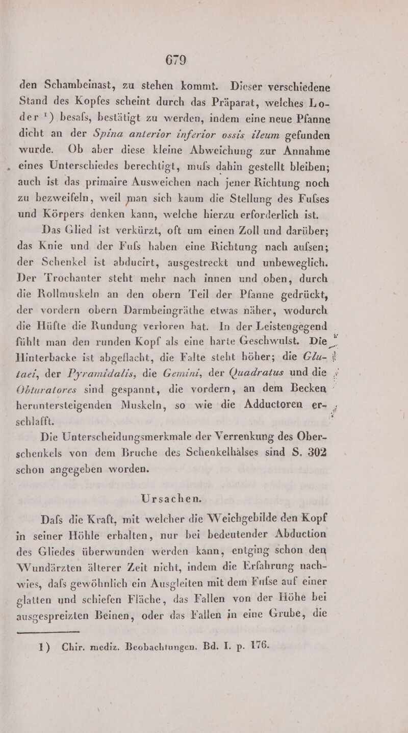 I den Schambeinast, zu stehen kommt. Dieser verschiedene Stand des Kopfes scheint durch das Präparat, welches Lo- der ') besafs, bestätigt zu werden, indem eine neue Pfanne dicht an der Spina anterior inferior ossis ileum gefunden wurde. Ob aber diese kleine Abweichung zur Annahme eines Unterschiedes berechtigt, muls dahin gestellt bleiben; auch ist das primaire Ausweichen nach jener Richtung noch zu bezweifeln, weil man sich kaum die Stellung des Fulses und Körpers denken kann, welche hierzu erforderlich ist. Das Glied ist verkürzt, oft um einen Zoll und darüber; das Knie und der Fufs haben eine Richtung nach aulsen; der Schenkel ist abducirt, ausgestreckt und unbeweglich. Der Trochanter steht mehr nach innen und oben, durch die Rollmuskeln an den obern Teil der Pfanne gedrückt, der vordern obern Darmbeingräthe etwas näher, wodurch die Hüfte die Rundung verloren hat. In der Leistengegend | fühlt man den runden Kopf als eine harte Geschwulst. Die_. Hlinterbacke ist abgeflacht, die Falte steht höher; die GZu- i Laei, der Pyramidalis, die Gemini, der Quadratus und die x Obturatores sind gespannt, die vordern, an dem Becken heruntersteigenden Muskeln, so wie ‘die Adductoren er- schlafft. Die Unterscheidungsmerkmale der Verrenkung des Ober- schenkels von dem Bruche des Schenkelhälses sind S, 302 schon angegeben worden. Ursachen. Dafs die Kraft, mit welcher die Weichgebilde den Kopf in seiner Höhle erbalten, nur bei bedeutender Abduction des Gliedes überwunden werden kann, entging schon den Wundärzten älterer Zeit nicht, indem die Erfahrung nach- wies, dafs gewöhnlich ein Ausgleiten mit dem Fulse auf einer glatten und schiefen Fläche, das Fallen von der Höhe bei ausgespreizten Beinen, oder das Fallen in eine En die 1) Chir. mediz. Beobachtungen. Bd. I. p. 176.