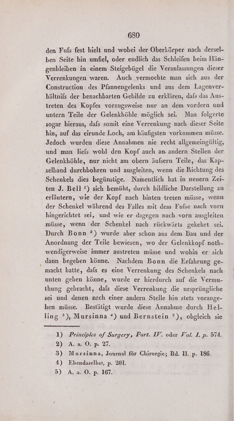 den Fuls fest hielt und wobei der Oberkörper nach dersel- ben Seite bin umfiel, oder endlich das Schleifen beim Hän- genbleiben in einem Steigebügel die Veranlassungen dieser Verrenkungen waren. Auch vermochte man sich aus der Construction des Pfannengelenks und aus dem Lagenver- hältnifs der benachbarten Gebilde 'zu erklären, dals das Aus- ireten des Kopfes vorzugsweise nur an dem vordern und untern Teile der Gelenkhöhle möglich sei. Man folgerte sogar hieraus, dals somit eine Verrenkung nach dieser Seite hin, auf das eirunde Loch, am häufigsten vorkommen müsse. Jedoch wurden diese Annahmen nie recht allgemeingültig, und man liefs wohl den Kopf auch an- andern Stellen der Gelenkhöhle, nur nicht am obern äufsern Teile, das Kap- selband durchbohren und ausgleiten, wenn die Richtung des Schenkels dies begünstige. Namentlich hat in neuern Zei- ten J. Bell!) sich bemüht, durch bildliche Darstellung zu erläutern, wie der Kopf nach hinten treten müsse, wenn der Schenkel während des Falles mit dem Fulse nach vorn hingerichtet sei, und wie er dagegen nach vorn ausgleiten müsse, wenn der Schenkel nach rückwärts gekehrt sei. Durch Bonn ?) wurde aber schon aus dem Bau und der Anordnung der Teile bewiesen, wo der Gelenkkopf noth- wendigerweise immer austreten müsse und wohin er sich dann begeben könne. Nachdem Bonn die Erfahrung ge- macht hatte, dals es eine Verrenkung des Schenkels nach unten geben könne, wurde er hierdurch auf die Vermu- thung gebracht, dafs diese Verrenkung die ursprüngliche sei und denen nach einer andern Stelle hin stets vorange- hen müsse. Bestätigt wurde diese Annahme durch Hel- ling ?), Mursinna *) und Bernstein °), obgleich sie 1) Principles of Surgery, Part. IV‘. oder Fol. I. p. 574. 2) A. a 0. p. 27. | | 3) Mursinna, Journal für Chirurgie; Bd. II. p. 186. 4) NEbendaselbst, p. 201. 5) A. a. O. p. 167.