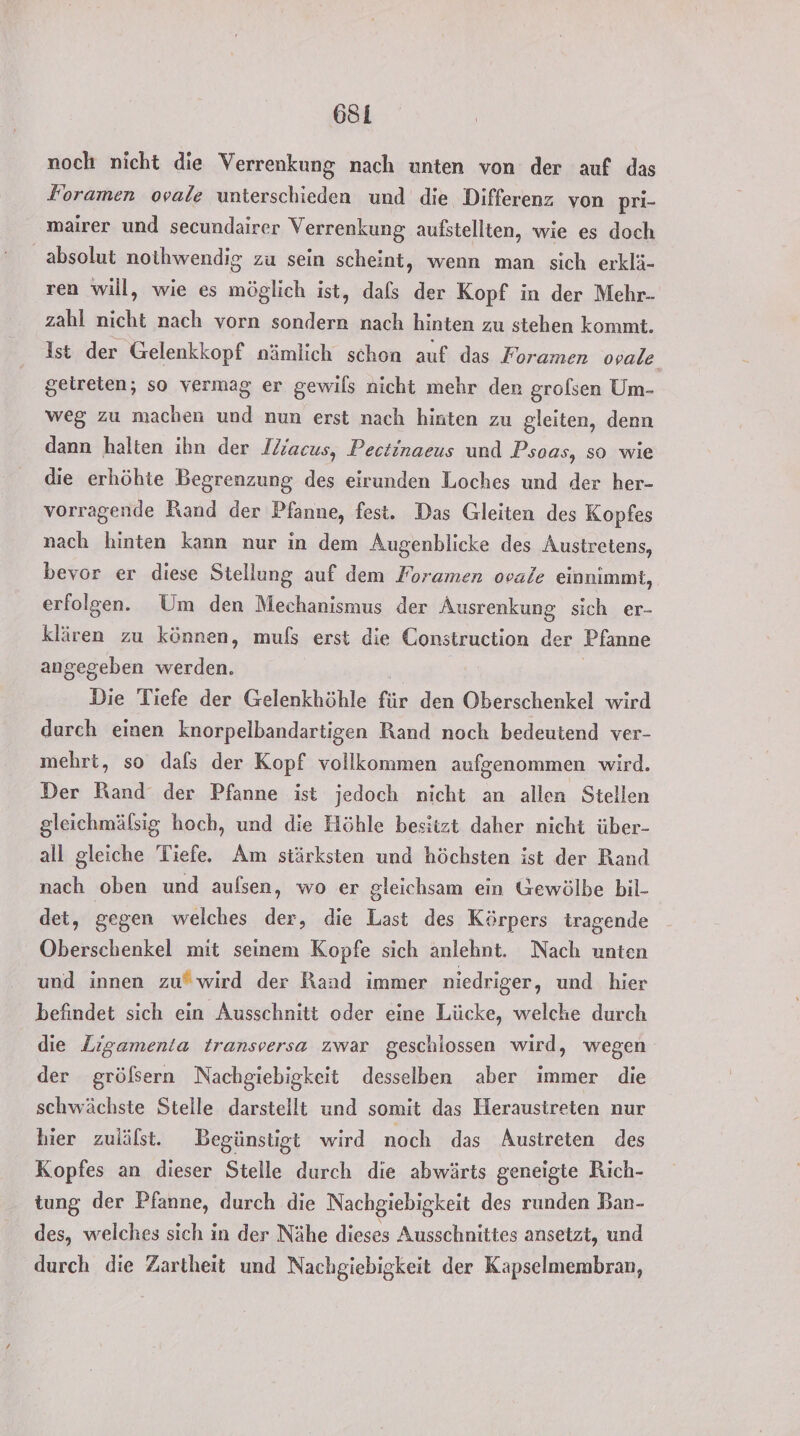 noch nicht die Verrenkung nach unten von der auf das Foramen ovale unterschieden und die Differenz von pri- mairer und secundairer Verrenkung aufstellten, wie es doch absolut nothwendig zu sein scheint, wenn man sich erklä- ren will, wie es möglich ist, dafs der Kopf in der Mehr- zahl nicht nach vorn sondern nach hinten zu stehen kommt. Ist der Gelenkkopf nämlich schon auf das Foramen ovale. geireten; so vermag er gewils nicht mehr den grolsen Um- weg zu machen und nun erst nach hinten zu gleiten, denn dann halten ihn der Ilacus, Pectinaeus und Psoas, so wie die erhöhte Begrenzung des eirunden Loches und der her- vorragende Rand der Pfanne, fest, Das Gleiten des Kopfes nach hinten kann nur in dem Augenblicke des Austretens, bevor er diese Stellung auf dem Foramen ovale einnimmt, erfolgen. Um den ee der Ausrenkung sich er- klären zu können, muls erst die Construction der Pfanne angegeben werden. Die Tiefe der Gelenkhöhle für den Oberschenkel wird durch einen knorpelbandartigen Rand noch bedeutend ver- mehrt, so dafs der Kopf vollkommen aufgenommen wird. Der Rand der Pfanne ist jedoch nicht an allen Stellen gleichmälsig hoch, und die Höhle besitzt daher nicht über- all gleiche Tiefe. Am stärksten und höchsten ist der Rand nach oben und aufsen, wo er gleichsam ein Gewölbe bil- det, gegen weiches der, die Last des Körpers tragende Oberschenkel mit seinem Kopfe sich anlehnt. Nach unten und innen zu“ wird der Rand immer niedriger, und hier befindet sich ein Ausschnitt oder eine Lücke, welche durch die Ligamenia transversa zwar geschlossen wird, wegen der gröfsern Nachgiebigkeit desselben aber immer die schwächste Stelle darstellt und somit das Heraustreten nur hier zulälst. Begünstigt wird noch das Austreten des Kopfes an dieser Stelle durch die abwärts geneigte Rich- tung der Pfanne, durch die Nachgiebigkeit des runden Ban- des, welches sich in der Nähe dieses Ausschnittes ansetzt, und durch die Zartheit und Nachgiebigkeit der Kapselmembran,