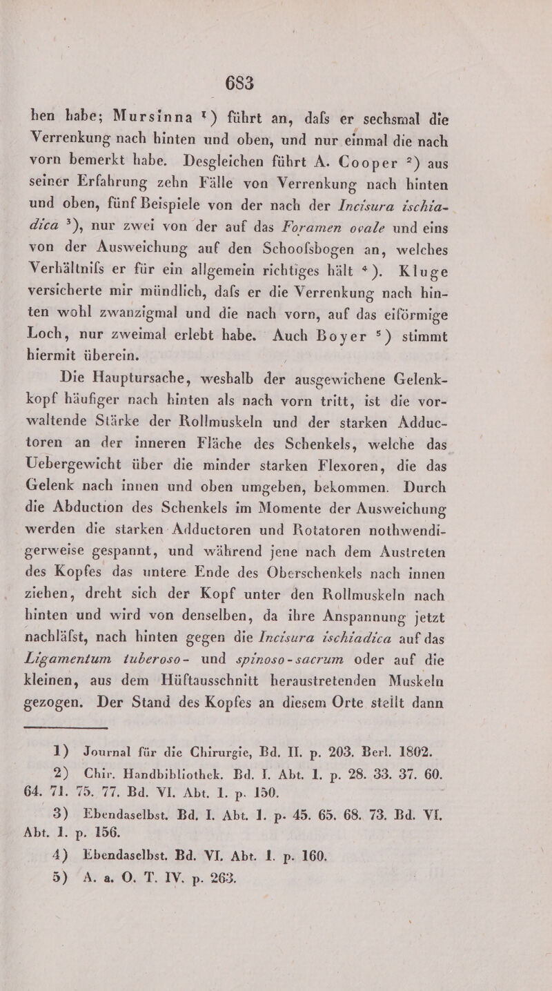 hen habe; Mursinna *) führt an, dafs er sechsmal die Verrenkung nach hinten und oben, und nur einmal die nach vorn bemerkt habe. Desgleichen führt A. Cooper ?) aus seirer Erfahrung zehn Fälle von Verrenkung nach hinten und oben, fünf Beispiele von der nach der Incisura ischia- dica ”), nur zwei von der auf das Foramen ovale und eins von der Ausweichung auf den Schoofsbogen an, welches Verhältnils er für ein allgemein richtiges hält *). Kluge versicherte mir mündlich, dafs er die Verrenkung nach hin- ten wohl zwanzigmal und die nach vorn, auf das eiförmige Loch, nur zweimal erlebt habe. Auch Boyer °) stimmt hiermit überein. i Ä Die Hauptursache, weshalb der ausgewichene Gelenk- kopf häufiger nach hinten als nach vorn tritt, ist die vor- waltende Stärke der Rollmuskeln und der starken Adduc- toren an der inneren Fläche des Schenkels, welche das Uebergewicht über die minder starken Flexoren, die das Gelenk nach innen und oben umgeben, bekommen. Durch die Abduction des Schenkels im Momente der Ausweichung werden die starken Adductoren und Rotatoren nothwendi- gerweise gespannt, und während jene nach dem Austreten des Kopfes das untere Ende des Oberschenkels nach innen ziehen, dreht sich der Kopf unter den Rollmuskeln nach hinten und wird von denselben, da ihre Anspannung jetzt nachläfst, nach hinten gegen die Incisura ischiadica auf das Ligamentum tuberoso- und spinoso-sacrum oder auf die kleinen, aus dem Hüftausschnitt heraustretenden Muskeln gezogen. Der Stand des Kopfes an diesem Orte steilt dann 1) Journal für die Chirurgie, Bd. II. p. 203. Berl. 1802. 2) Chir. Handbibliothek. Bd. I. Abt. 1. p. 28. 33. 37. 60. 64. 71. 75. 77, Bd. VI. Abt. 1. p. 150. 3) Ebendaselbst. Bd, I. Abt. 1. p- 45. 65. 68. 73. Bd. VI. Abt. 1. p. 156. 4) WKbendaselbst. Bd. VI. Abt. 1. p. 160. 5) A.20.T. IV. p. 263.