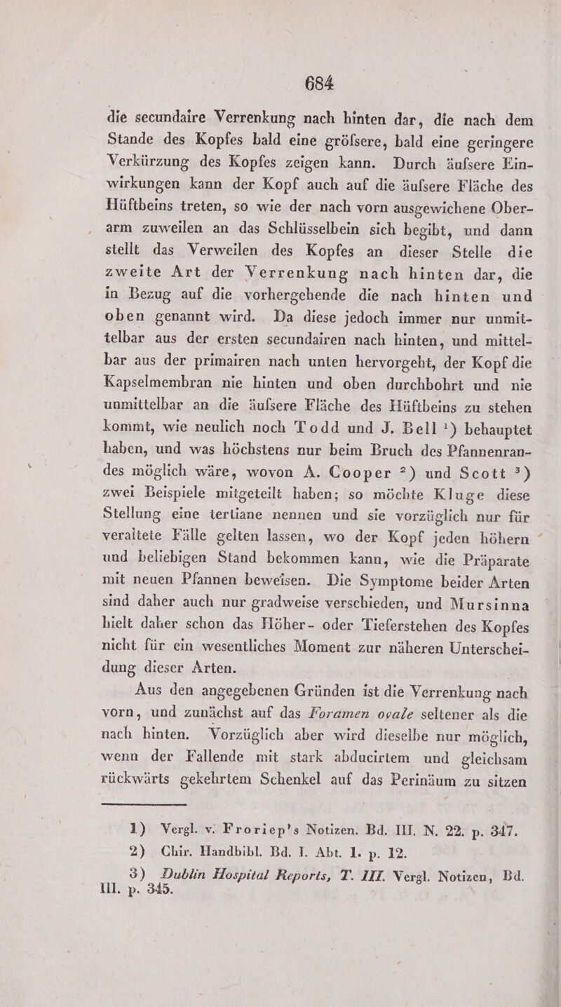 die secundaire Verrenkung nach hinten dar, die nach dem Stande des Kopfes bald eine gröfsere, bald eine geringere Verkürzung des Kopfes zeigen kann. Durch äufsere Ein- wirkungen kann der Kopf auch auf die äufsere Fläche des Hüftbeins treten, so wie der nach vorn ausgewichene Ober- arm zuweilen an das Schlüsselbein sich begibt, und dann stellt das Verweilen des Kopfes an dieser Stelle die zweite Art der Verrenkung nach hinten dar, die in Bezug auf die vorhergehende die nach hinten und oben genannt wird. Da diese jedoch immer nur unmit- telbar aus der ersten secundairen nach kinten, und mittel- bar aus der primairen nach unten hervorgeht, der Kopf die Kapselmembran nie hinten und oben durchbohrt und nie unmittelbar an die äufsere Fläche des Hüftbeins zu stehen kommt, wie neulich noch Todd und J. Bell!) behauptet haben, und was höchstens nur beim Bruch des Pfannenran- des möglich wäre, wovon A. Cooper ?) und Scott ?) zwei Beispiele mitgeteilt haben; so möchte Kluge diese Stellung eine terliane nennen und sie vorzüglich nur für veraitete Fälle gelten lassen, wo der Kopf jeden höhern “ und beliebigen Stand bekommen kann, wie die Präparate mit neuen Pfannen beweisen. Die Symptome beider Arten sind daher auch nur gradweise verschieden, und Mursinna hielt daher schon das Höher- oder Tieferstehen des Kopfes nicht für ein wesentliches Moment zur näheren Unterschei- dung dieser Arten. Aus den angegebenen Gründen ist die Verrenkung nach vorn, und zunächst auf das Foramen ovale seltener als die nach hinten. Vorzüglich aber wird dieselbe nur möglich, wenn der Fallende mit stark abducirtem und gleichsam rückwärts gekehrtem Schenkel auf das Perinäum zu sitzen 1) Vergl. v: Froriep’s Notizen. Bd. III. N. 22. p. 347. 2) Chir. Handbibl. Bd. I. Abt. 1. p- 12. 3) Dublin Hospital Reports, T. III. Vergl. Notizen, Bd. Ml. p. 345.