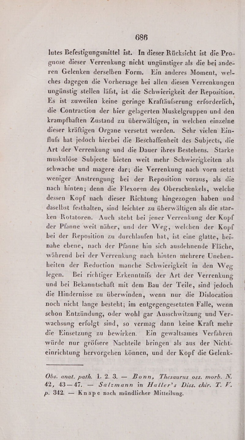 lutes Befestigungsmittel ist. In dieser Rücksicht ist die Pro- gnose dieser Verrenkung nicht ungünstiger als die bei ande- ren Gelenken derselben Form. Ein anderes Moment, wel- ches dagegen die Vorhersage bei allen diesen Verrenkungen ungünstig stellen läfst, ist die Schwierigkeit der Reposition. Es ist zuweilen keine geringe Kraftäufserung erforderlich, die Contraction der hier gelagerten Muskelgruppen und den krampfhaften Zustand zu überwältigen, in welchen einzelne dieser kräftigen Organe versetzt werden. Sehr vielen Ein- fluls hat jedoch hierbei die Beschaffenheit des Subjects, die Art der Verrenkung und die Dauer ihres Bestehens. Starke muskulöse Subjecte bieten weit mehr Schwierigkeiten als schwache und magere dar; die Verrenkung nach vorn setzt weniger Anstrengung bei der Reposition voraus, als die nach hinten; denn die Flexoren des Oberschenkels, welche dessen Kopf nach dieser Richtung hingezogen haben und daselbst festhalten, sind leichter zu überwältigen als die star- ken Rotatoren. Auch steht bei jener Verrenkung der Kopf der Pfanne weit näher, und der Weg, welchen der Kopf bei der Reposition zu durchlaufen hat, ist eine glatte, bei- nahe ebene, nach der Pfanne hin sich ausdehnende Fläche, während bei der Verrenkung nach hinten mehrere Uneben- heiten der Reduction manche Schwierigkeit in den Weg legen. Bei richtiger Erkenntnils der Art der Verrenkung und bei Bekanntschaft mit dem Bau der Teile, sind jedoch die Hindernisse zu überwinden, wenn nur die Dislocation noch nicht lange besteht; im entgegengesetzten Falle, wenn schon Entzündung, oder wohl gar Ausschwitzung und Ver- wachsung erfolgt sind, so vermag dann keine Kraft mehr die Einsetzung zu bewirken. Ein gewaltsames Verfahren würde nur gröfsere Nachteile bringen als aus der Nicht- einrichtung hervorgehen können, und der Kopf die Gelenk- Obs. anat. path. 1.2.3. — Bonn, Thesaurus oss. morb. N. 42, 43—47. — Salzmann in Haller’s Diss. chir. T. F. p- 342. — Knape nach mündlicher Mitteilung.