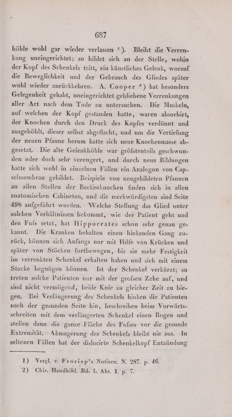 höhle wohl gar wieder verlassen !). Bleibt die Verren- kung uneingerichtet; so bildet sich an der Stelle, wohin der Kopf des Schenkels tritt, ein künstliches Gelenk, worauf ‚die Beweglichkeit und der Gebrauch des Gliedes später wohl wieder zurückkehren. A. Cooper ?) hat besonders Gelegenheit gehabt, uneingerichtet gehliebene Verrenkungen aller Art nach dem Tode zu untersuchen. Die Muskeln, auf welchen der Kopf gestanden hatte, waren absorbirt, der Knochen durch den Druck des Kopfes verdünnt und ausgehöhlt, ‚dieser selbst abgeflacht, und um die Vertiefung der neuen Pfanne herum hatte sich neue Knochenmasse ab- gesetzt. Die alte Gelenkhöhle war grölstenteils geschwun- den oder doch sehr verengert, und durch neue Bildungen hatte sich wohl in einzelnen Fällen ein Analogon von Cap- selmembran gebildet. Beispiele von neugebildeten Pfannen an allen Stellen der Beckenknochen finden sich in allen anatomischen Cabineten, und die merkwürdigsten sind Seite 498 aufgeführt worden. Welche Stellung das Glied unter solchen Verhältnissen bekommt, wie der Patient geht und den Fuls setzt, hat Hippocrates schon sehr genau ge- kannt, Die Kranken behalten einen hinkenden Gang zu- rück, können sich Anfangs nur mit Hilfe von Krücken und später von Stöcken fortbewegen, bis sie mehr Festigkeit im verrenkten Schenkel erhalten haben und sich mit einem Stocke begnügen können. Ist der Schenkel verkürzt; so treten solche Patienten nur mit der grofsen Zeche auf, und sind nicht vermögend, beide Knie zu gleicher Zeit zu bie- gen. Bei Verlängerung des Schenkels hinken die Patienten nach der gesunden Seite hin, beschreiben beim Vorwärts- schreiten mit dem verlängerten Schenkel einen Bogen und stellen dann die ganze Fläche des Fulses vor die gesunde Extremität. Abmagerung des Schenkels bleibt nie aus. In seltenen Fällen hat der dislocirte Schenkelkopf Entzündung 1) Vergl. v. Froriep’s Notizen. N. 287. p. 46. 2) Chir. Handbibl. Bd. I. Abt. 1. Bert.