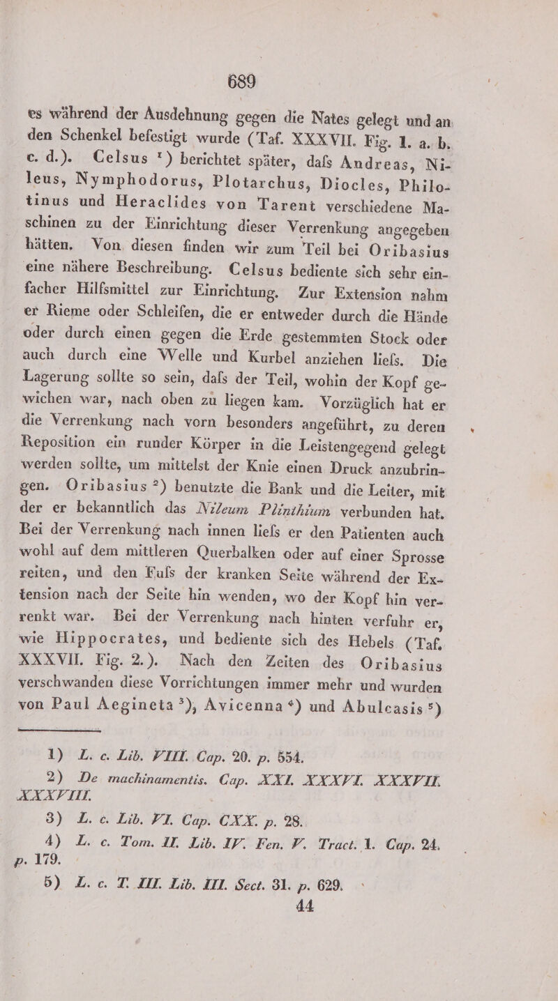 es während der Ausdehnung gegen die Nates gelegt und.an den Schenkel befestigt wurde (Taf. XXX VI. Fig. 1. a. b. c. d.). CGelsus *) berichtet später, dafs Andreas, Ni- leus, Nymphodorus, Plotarchus, Diocles, Philo- tinus und Heraclides von Tarent verschiedene Ma- schinen zu der Einrichtung dieser Verrenkung angegeben hätten. Von. diesen finden wir zum Teil bei Oribasius eine nähere Beschreibung. Celsus bediente sich sehr ein- facher Hilfsmittel zur Einrichtung. Zur Extension nahm er Rieme oder Schleifen, die er entweder durch die Hände oder durch einen gegen die Erde gestemmten Stock oder auch durch eine Welle und Kurbel anziehen liels. Die | Lagerung sollte so sein, dafs der Teil, wohin der Kopf ge- wichen war, nach oben zu liegen kam. Vorzüglich hat er die Verrenkung nach vorn besonders angeführt, zu deren Reposition ein runder Körper in die Leistengegend gelegt werden sollte, um mitielst der Knie einen Druck anzubrin- gen. Oribasius ?) benutzte die Bank und die Leiter, mit der er bekanntlich das NilZeum Plinthium verbunden hat, Bei der Verrenkung nach innen liels er den Patienten auch wohl auf dem mittleren Querbalken oder auf einer Sprosse reiten, und den Fuls der kranken Seite während der Ex- tension nach der Seite hin wenden, wo der Kopf hin ver- venkt war. Bei der Verrenkung nach hinten verfuhr er, wie Hippocrates, und bediente sich des Hebels (Taf. XXXVI. Fig. 2.). Nach den Zeiten des Oribasius verschwanden diese Vorrichtungen immer mehr und wurden von Paul Aegineta°), Avicenna *) und Abulcasis&gt;) 1) L.c. Lib. YIIL Cap. %. p. 554. 2) De machinamentis. Cap. AÄXL AXAXXVIL AXXIL, AAATIL. 3) L.c. Lib. FI Cap. CXX. p. 28. 4) L. c. Tom. II. Lib. IP. Fen. P. Tract. 1. Cup. 24, p. 179. 5) Z.c. T. ZI. Lib. III. Sect. 31. p. 629. 44