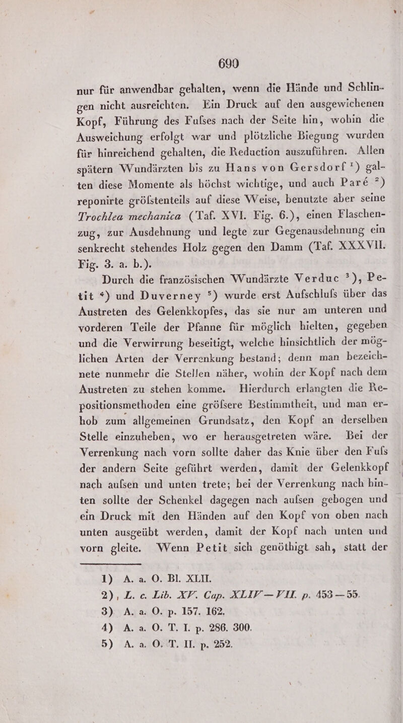 nur für anwendbar gehalten, wenn die Hände und Schlin- gen nicht ausreichten. Ein Druck auf den ausgewichenen Kopf, Führung des Fulses nach der Seite hin, wohin die Ausweichung erfolgt war und plötzliche Biegung wurden für hinreichend gehalten, die Reduction auszuführen. Allen spätern Wundärzten bis zu Hans von Gersdorf ı) gal- ten diese Momente als höchst wichtige, und auch Pare °) reponirte grölstenteils auf diese Weise, benutzte aber seine Trochlea mechanica (Taf. XVI. Fig. 6.), einen Flaschen- zug, zur Ausdehnung und legte zur Gegenausdehnung ein senkrecht stehendes Holz gegen den Damm (Taf. XXX VI. Fig. 3. a. b.). Durch die französischen Wundärzte Verduc ?), Pe- tit *) und Duverney °) wurde erst Aufschlufs über das Austreten des Gelenkkopfes, das sie nur am unteren und vorderen Teile der Pfanne für möglich hielten, gegeben und die Verwirrung beseitigt, welche hinsichtlich der mög- lichen Arten der Verrenkung bestand; denn man bezeich- nete nunmehr die Stellen näher, wohin der Kopf nach dem Austreten zu stehen komme. Hierdurch erlangten die Re- positionsmethoden eine grölsere Bestimmtheit, und man er- hob zum allgemeinen Grundsatz, den Kopf an derselben Stelle einzuheben, wo er herausgetreten wäre. Bei der Verrenkung nach vorn sollte daher das Knie über den Fuls der andern Seite geführt werden, damit der Gelenkkopf nach aufsen und unten trete; bei der Verrenkung nach hin- ten sollte der Schenkel dagegen nach aulsen gebogen und ein Druck mit den Händen auf den Kopf von oben nach unten ausgeübt werden, damit der Kopf nach unten und vorn gleite.e Wenn Petit sich genöthigt sah, statt der 1) A. a. O. Bl. XLII. | 2), L. c. Lib. XV. Cap. XLIY— VI. p. 453 — 59. 3) A..a. O. p. 157. 162, 4) A. a. O. T. I. p. 286. 300. 5) A. a ©. T. II. p. 252.