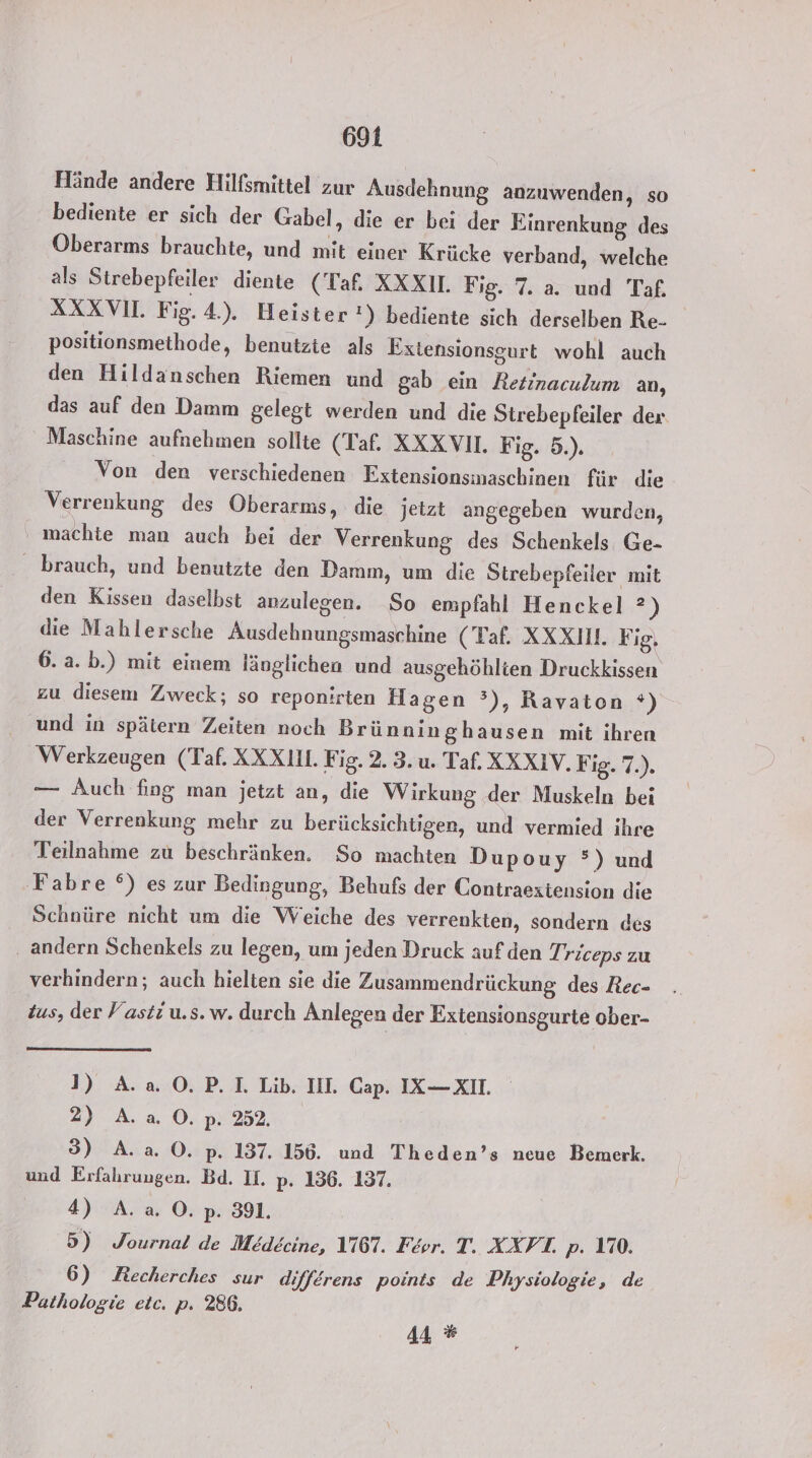 Hände andere Hilfsmittel zur Ausdehnung anzuwenden, so bediente er sich der Gabel, die er bei der Einrenkung des Oberarms brauchte, und mit einer Krücke verband, welche als Strebepfeiler diente (Taf. XXXN. Fig. 7. a. und Taf. XXXVIL Fig. 4.). Heister) bediente sich derselben Re- positionsmethode, benutzie als Extensionsgurt wohl auch den Hildanschen Riemen und gab ein Retinaculum an, das auf den Damm gelegt werden und die Strebepfeiler dex Maschine aufnehmen sollte (Taf. XXX VII. F ig. 5.). Von den verschiedenen Extensionsinaschinen für die Verrenkung des Oberarms, die jetzt angegeben wurden, machte man auch bei der Verrenkung des Schenkels Ge- brauch, und benutzte den Damm, um die Strebepfeiler mit den Kissen daselbst anzulegen. So empfahl Henckel ?) die Mahlersche Ausdehnungsmaschine (Taf. XXXIH. Fig, 6. a. b.) mit einem länglichen und ausgehöhlien Druckkissen zu diesem Zweck; so reponirten Hagen °’), Ravaton *) und in spätern Zeiten noch Brünninghausen mit ihren Werkzeugen (Taf. XXX. Fig. 2. 3. u. Taf. XXXIV.F 18.7). — Auch fing man jetzt an, die Wirkung der Muskeln bei der Verrenkung mehr zu berücksichtigen, und vermied ihre Teilnahme zu beschränken. So machten Dupouy °) und 'Fabre °) es zur Bedingung, Behufs der Contraeztension die Schnüre nicht um die Weiche des verrenkten, sondern des andern Schenkels zu legen, um jeden Druck auf den Triceps zu verhindern; auch hielten sie die Zusammendrückung des Rec- Zus, der Fasti u.s. w. durch Anlegen der Extensionsgurte ober- 1) A.a O. P. I. Lib. IH. Cap. IX— XII. 2) A.a. O. p. 252. 3) A. a. O0. p. 137. 156. und Theden’s neue Bemerk. und Erfahrungen. Bd. II. p. 156. 137. 4) A. a. 0. p. 391. 5) Journal de Medecine, 1167. Feor. T. XXFT. p. 170. 6) Recherches sur differens points de Physiologie, de Pathologie etc. p. 286. 44 %