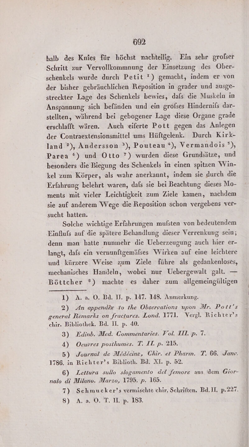 halb des Knies für höchst nachteilig. Ein sehr grofser Schritt zur Vervollkommnung der Einsetzung des Ober- schenkels wurde durch Petit ?) gemacht, indem er von der bisher gebräuchlichen Reposition in grader und ausge- streckter Lage des Schenkels bewies, dafs die Muskein ın Anspannung, sich befänden und ein grofses Hindernifs dar- stellten, während bei gebogener Lage diese Organe grade erschlafft wären. Auch eiferte Pott gegen das Anlegen der Contraextensionsmittel ums Hüftgelenk. Durch Kirk- land ?), Andersson °), Pouteau *), Vermandois °), Parea %) und Otto ?) wurden diese Grundsätze, und besonders die Biegung des Schenkels in einen spitzen Win- kel zum Körper, als wahr anerkannt, indem sie durch die Erfahrung belehrt waren, dafs sie bei Beachtung dieses Mo- ments mit vieler Leichtigkeit zum Ziele kamen, nachdem sie auf anderem Wege die Reposition schon vergebens ver- sucht hatten. Solche wichtige Erfahrungen mulsten von bedeutendem Einflufs auf die spätere Behandlung dieser Verrenkung sein; denn man hatte nunmehr die Ueberzeugung auch hier er- langt, dafs ein vernunftgemäfses Wirken auf eine leichtere und kürzere Weise zum Ziele führe als gedankenloses, mechanisches Handeln, wobei nur Uebergewalt galt. — Böttcher ®) machte es daher zum allgemeingültigen 1) Aa O. Ba. IT. p. 147. 148. Anmerkung. 2) An appendix to the Observations upon Mr. Pott’s general Remarks on fractures. Lond. I771. Vergl. Richter’s chir. Bibliothek. Bd. II. p. 40. 3) Kdinb. Med. Commentaries. Fol. IH. p. !. 4) Oeuvres posthumes. T. IT. p. 215. 5) Journal de Medecine, Chir. et Pharm. T. 66. Jane. 1786. in Richter’s Biblioth. Bd. XI. p. 52. 6) Lettura sullo slogamento del femore aus dem Gior- nalo di Milano. Marzo, 1195. p. 165. 7) Schmucker’s vermischte chir, Schriften. Bd. II. p.227. 8) A.a 0. T. U. p. 183,