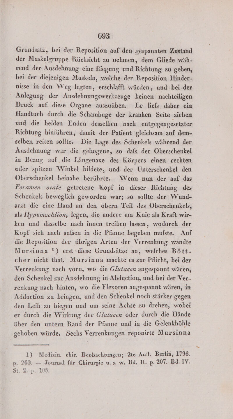 Grundsatz, bei der Reposition auf den gespannten Zustand der Muskelgruppe Rücksicht zu nehmen, dem Gliede wäh- rend der Ausdehnung eine Biegung und Richtung zu geben, bei der diejenigen Muskeln, weiche der Reposition Hinder- nisse in den Weg legten, erschlafft würden, und bei der Anlegung der Ausdehnungswerkzeuge keinen nachteiligen Druck auf. diese Organe auszuüben. Er liefs daher ein Handtuch durch die Schambuge der kranken Seite ziehen und die beiden Enden desselben nach enigegengesetzter Richtung hinführen, damit der Patient gleichsam auf dem- selben reiten sollte. Die Lage des Schenkels während der Ausdehnung war die gebogene, so dals der Oberschenkel in Bezug auf die Längenaxe des Körpers einen rechten oder spitzen Winkel bildete, und der Unterschenkel den Oberschenkel beinahe berührt. Wenn nun der auf das Foramen ovale getretene Kopf in dieser Richtung des Schenkels beweglich geworden war; so sollte der Wund- arzt die eine Hand an den obern Teil des Oberschenkels, als Hypomochlion, legen, die andere am Knie als Kraft wir- ken und dasselbe nach innen treiben lassen, wodurch der Kopf sich nach aufsen in die Pfanne begeben mulste. Auf die Reposition der übrigen Arten der Verrenkung wandte Mursinna ') erst -diese Grundsätze an, welches Bött- cher nicht that. Mursinna machte es zur Pflicht, bei der Verrenkung nach vorn, wo die Glutaeen angespannt wären, den Schenkel zur Ausdehnung in Abduction, und bei der Ver- renkung nach hinten, wo die Flexoren angespannt wären, in Adduction zu bringen, und den Schenkel noch stärker gegen den Leib zu biegen und um seine Achse zu drehen, wobei er durch die Wirkung der GZutaeen oder durch die Hände über den untern Rand der Pfanne und in die Gelenkhöhle gehoben würde. Sechs Verrenkungen reponirte Mursinna 1) Medizin. chir. Beobachtungen; 2te Aufl. Berlin, 1796. p. 203. — Journal für Chirurgie u. s. w. Bd. II. p. 207. Bd. IV. Bel AS DE. Le P- 105.