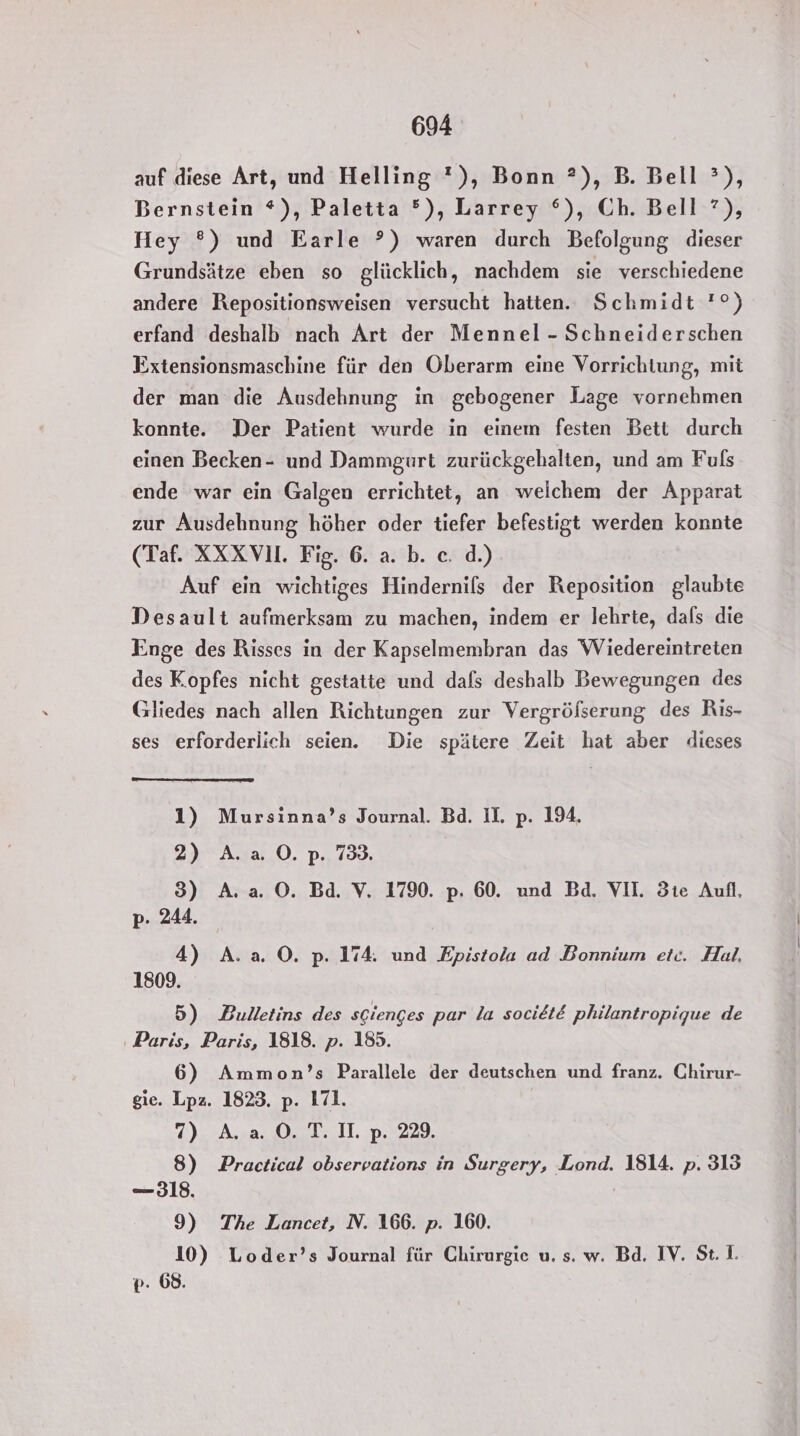 auf diese Art, und Helling '), Bonn ?), B. Bell ?), Bernstein *), Paletta ®), Larrey °), Ch. Bell ?), Hey ®) und Earle °) waren durch Befolgung dieser Grundsätze eben so glücklich, nachdem sie verschiedene andere Repositionsweisen versucht hatten. Schmidt '°) erfand deshalb nach Art der Mennel - Schneiderschen Extensionsmaschine für den Oberarm eine Vorrichtung, mit der man die Ausdehnung in gebogener Lage vornehmen konnte. Der Patient wurde in einem festen Bett durch einen Becken- und Dammgurt zurückgehalten, und am Fuls ende war ein Galgen errichtet, an welchem der Apparat zur Ausdehnung höher oder tiefer befestigt werden konnte (Taf. XXXVI. Fig. 6. a. b. ce. d.) Auf ein wichtiges Hindernils der Reposition glaubte Desault aufmerksam zu machen, indem er lehrte, dals die Enge des Risses in der Kapselmembran das Wiedereintreten des K.opfes nicht gestatte und dafs deshalb Bewegungen des Gliedes nach allen Richtungen zur Vergröfserung des Ris- ses erforderlich seien. Die spätere Zeit hat aber dieses 1) Mursinna’s Journal. Bd. II. p. 194. 2) A.a. O0. p. 738. 3) A. a. ©. Bad. V. 1790. p. 60. und Bd. VII. 3te Aufl, p- 244. 4) A. a O. p. 174. und Epistola ad Bonnium etc. Hal, 1809. 5) Bulletins des sGienges par la societE philantropique de Paris, Paris, 1818. p. 185. 6) Ammon’s Parallele der deutschen und franz. Chirur- gie. Lpz. 1823. p. 171. 7) A. a. ©. T. II. p. 229. 8) Practical observations in Surgery, Lond. 1814. p. 313 —318. 9) The Lancet, N. 166. p. 160. 10) Loder’s Journal für Chirurgie u. s. w. Bd. IV. St. I. p: 68.