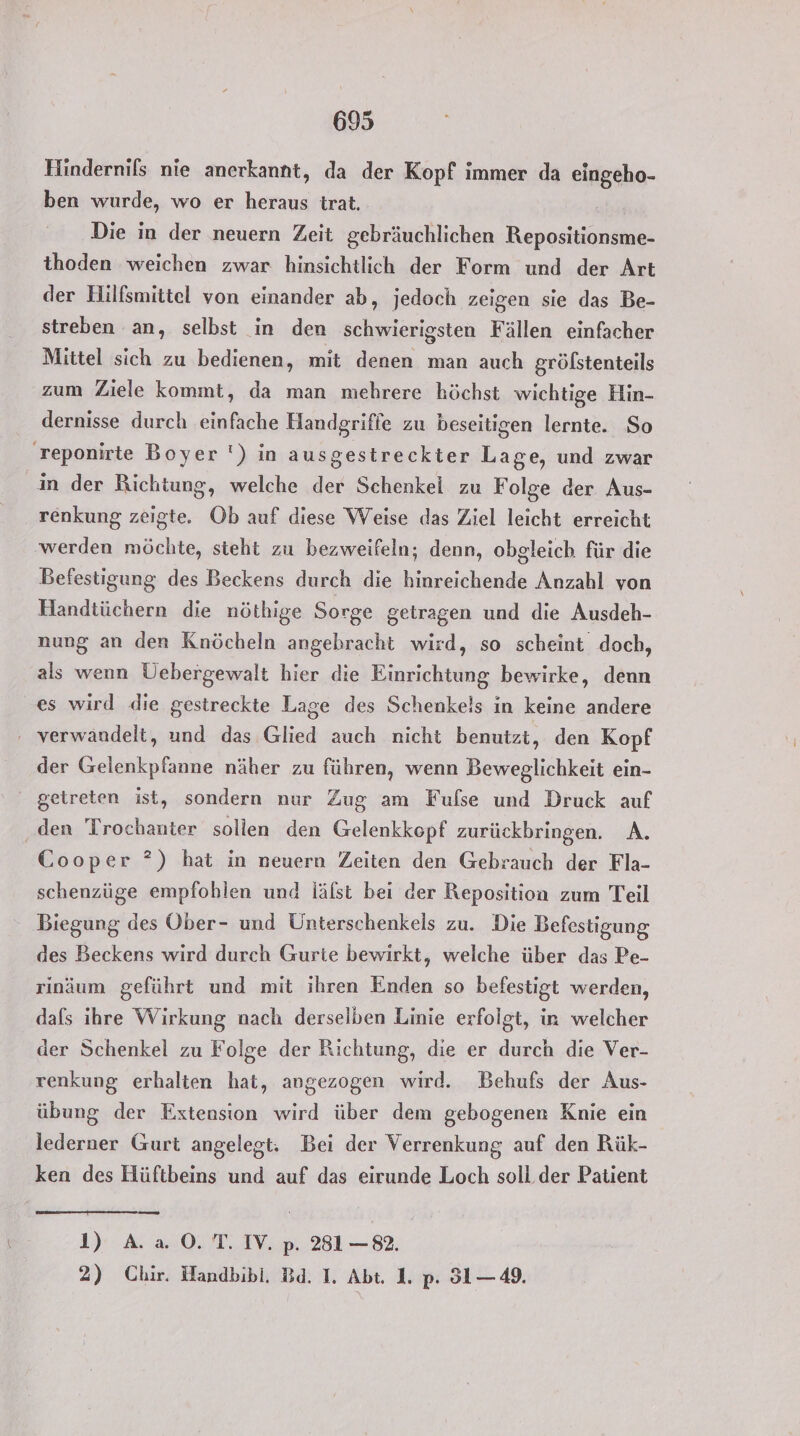 Hindernifs nie anerkannt, da der Kopf immer da eingeho- ben wurde, wo er heraus trat. Die in der neuern Zeit. gebräuchlichen Repositionsme- thoden weichen zwar hinsichtlich der Form und der Art der Hilfsmittel von einander ab, jedoch zeigen sie das Be- streben an, selbst in den schwierigsten Fällen einfacher Mittel sich zu bedienen, mit denen man auch gröfstenteils zum Ziele kommt, da man mehrere höchst wichtige Hin- dernisse durch einfache Handgriffe zu beseitigen lernte. So reponirte Boyer ') in ausgestreckter Lage, und zwar in der Richtung, welche der Schenkel zu F olge der Aus- renkung zeigte. Ob auf diese Weise das Ziel leicht erreicht werden möchte, steht zu bezweifeln; denn, obgleich für die Befestigung des Beckens durch die hinreichende Anzahl von Handtüchern die nöthige Sorge getragen und die Ausdeh- nung an den Knöcheln angebracht wird, so scheint doch, als wenn Üebergewalt hier die Einrichtung bewirke, denn es wird die gestreckte Lage des Schenkels in keine andere ‚ verwandelt, und das Glied auch nicht benutzt, den Kopf der Gelenkpfanne näher zu führen, wenn Beweglichkeit ein- ' getreten ist, sondern nur Zug am Fufse und Druck auf ‚den Trochanter sollen den Gelenkkopf zurückbringen. A. Cooper ?) hat in neuern Zeiten den Gebrauch der Fla- schenzüge empfohlen und läfst bei der Reposition zum Teil Biegung des Ober- und Unterschenkeis zu. Die Befestigung des Beckens wird durch Gurte bewirkt, welche über das Pe- rinäum geführt und mit ihren Enden so befestigt werden, dafs ihre Wirkung nach derselben Linie erfolgt, in welcher der Schenkel zu Folge der Richtung, die er durch die Ver- renkung erhalten hat, angezogen wird. Behufs der Aus- übung der Extension wird über dem gebogenen Knie ein lederner Gurt angelegt: Bei der Verrenkung auf den Rük- ken des Hüftbeins und auf das eirunde Loch soll der Patient 1) A.a0.T. IV. p. 2831 —82. 2) Chir. Handbibl. Bd. I. Abt. 1. p. 31— 49.