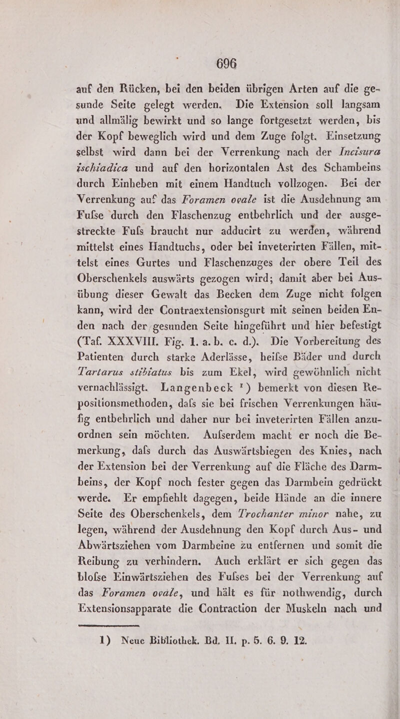 auf den Rücken, bei den beiden übrigen Arten auf die ge- sunde Seite gelegt werden. Die Extension soll langsam und allmälig bewirkt und so lange fortgesetzt werden, bis der Kopf beweglich wird und dem Zuge folgt. Einsetzung selbst wird dann bei der Verrenkung nach der Incisur« ischiadica und auf den horizontalen Ast des Schambeins durch Einheben mit einem Handtuch vollzogen. Bei der Verrenkung auf das Foramen ovale ist die Ausdehnung am Fufse durch den Flaschenzug entbehrlich und der ausge- streckte Fuls braucht nur adducirt zu werden, während mittelst eines Handtuchs, oder bei inveterirten Fällen, mit- telst eines Gurtes und Flaschenzuges der obere Teil des Oberschenkels auswärts gezogen wird; damit aber bei Aus- übung dieser Gewalt das Becken dem Zuge nicht folgen kann, wird der Contraextensionsgurt mit seinen beiden En- den nach der, gesunden Seite hingeführt und hier befestigt (Taf. XXX VII. Fig. 1.a.b. c. d.). Die Vorbereitung des Patienten durch starke Aderlässe, heilse Bäder und durch Tartarus stibiatus bis zum Ekel, wird gewöhnlich nicht vernachlässigt. Langenbeck ') bemerkt von diesen Re- positionsmethoden, dals sie bei frischen Verrenkungen häu- fig entbehrlich und daher nur bei inveterirten Fällen anzu- ordnen sein möchten. Aufserdem macht er noch die Be- merkung, dafs durch das Auswärtsbiegen des Knies, nach der Extension bei der Verrenkung auf die Fläche des Darm- beins, der Kopf noch fester gegen das Darmbein gedrückt werde. Er empfiehlt dagegen, beide Hände an die innere Seite des Oberschenkels, dem Trochanter minor nahe, zu legen, während der Ausdehnung den Kopf durch Aus- und Abwärtsziehen vom Darmbeine zu entfernen und somit die Reibung zu verhindern. Auch erklärt er sich gegen das blofse Einwärtsziehen des Fulses bei der Verrenkung, auf das Foramen ovale, und hält es für nothwendig, durch Extensionsapparate die CGontraction der Muskeln nach und 1) Neue Bibliothek. Bd. IL. p. 5. 6. 9. 12.