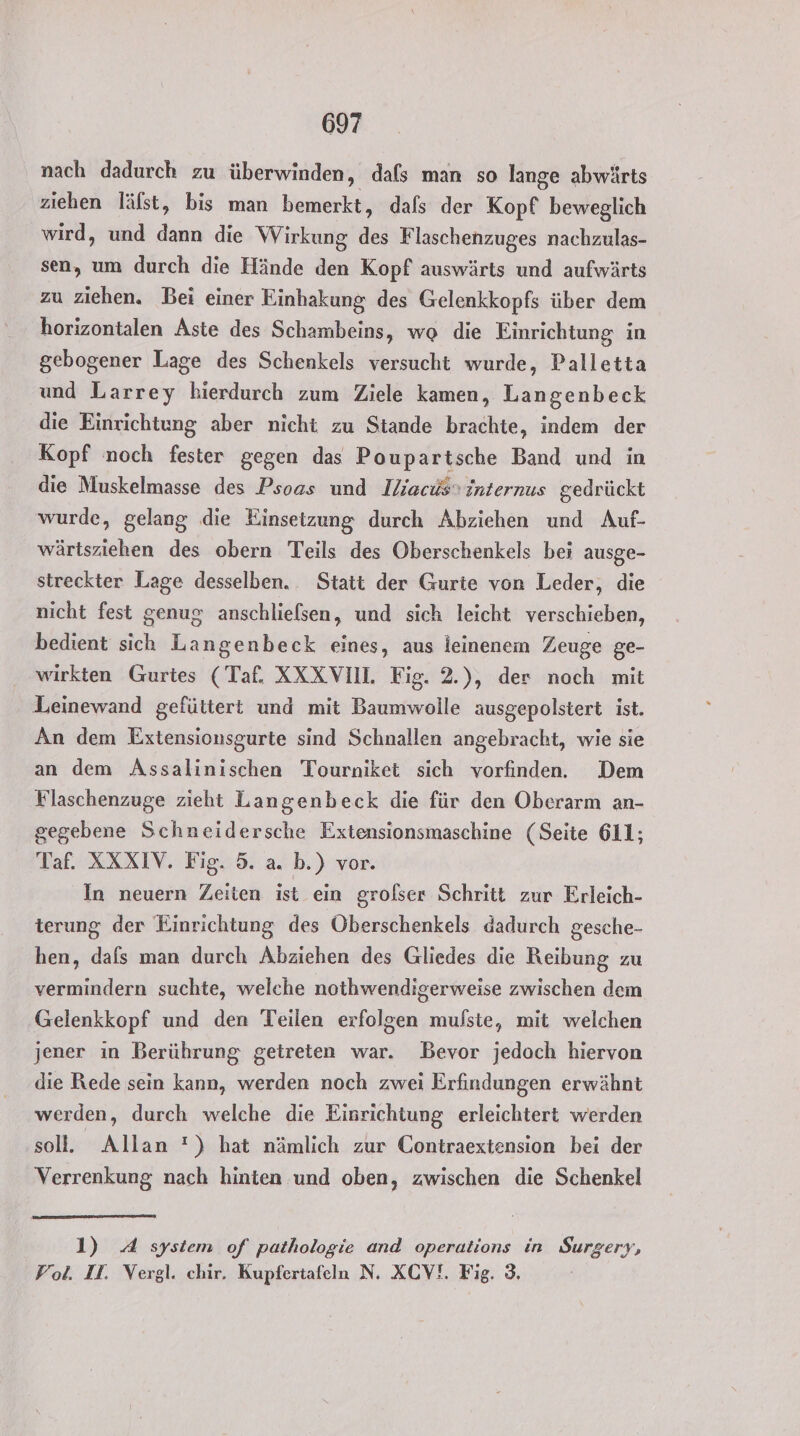 nach dadurch zu überwinden, dafs man so lange abwärts ziehen läfst, bis man bemerkt, dafs der Kopf beweglich wird, und dann die Wirkung des Flaschenzuges nachzulas- sen, um durch die Hände den Kopf auswärts und aufwärts zu ziehen. Bei einer Einhakung des Gelenkkopfs über dem horizontalen Aste des Schambeins, wg die Einrichtung in gebogener Lage des Schenkels versucht wurde, Palletta und Larrey hierdurch zum Ziele kamen, Langenbeck die Einrichtung aber nicht zu Stande brachte, indem der Kopf noch fester gegen das Poupartsche Band und in die Muskelmasse des Psoas und Iliacüs internus gedrückt wurde, gelang die Einsetzung durch Abziehen und Auf- wärtsziehen des obern Teils des Oberschenkels bei ausge- streckter Lage desselben. Statt der Gurte von Leder, die nicht fest genug anschlielsen, und sich leicht verschieben, bedient sich Langenbeck eines, aus leinenem Zeuge ge- wirkten Gurtes (Taf. XXXVIU. Fig. 2.), der noch mit Leinewand gefüttert und mit Baumwolle ausgepolstert ist. An dem Extensionsgurte sind Schnallen angebracht, wie sie an dem Assalinischen Tourniket sich vorfinden. Dem Flaschenzuge zieht Langenbeck die für den Oberarm an- gegebene Schneidersche Extensionsmaschine (Seite 611; Taf. XXXIV. Fig. 5. a. b.) vor. In neuern Zeiten ist ein grolser Schritt zur Erleich- terung der Einrichtung des Öberschenkels dadurch gesche- hen, dafs man durch Abziehen des Gliedes die Reibung zu vermindern suchte, welche nothwendigerweise zwischen dem Gelenkkopf und den Teilen erfolgen mulste, mit welchen jener ın Berührung getreten war. Bevor jedoch hiervon die Rede sein kann, werden noch zwei Erfindungen erwähnt werden, durch welche die Einrichtung erleichtert werden sol. Allan !) hat nämlich zur Contraextension bei der Verrenkung nach hinten und oben, zwischen die Schenkel 1) 4 system of pathologie and operations in Surgery, Vol. II. Vergl. chir. Kupfertafeln N. XCV!. Fig. 3.