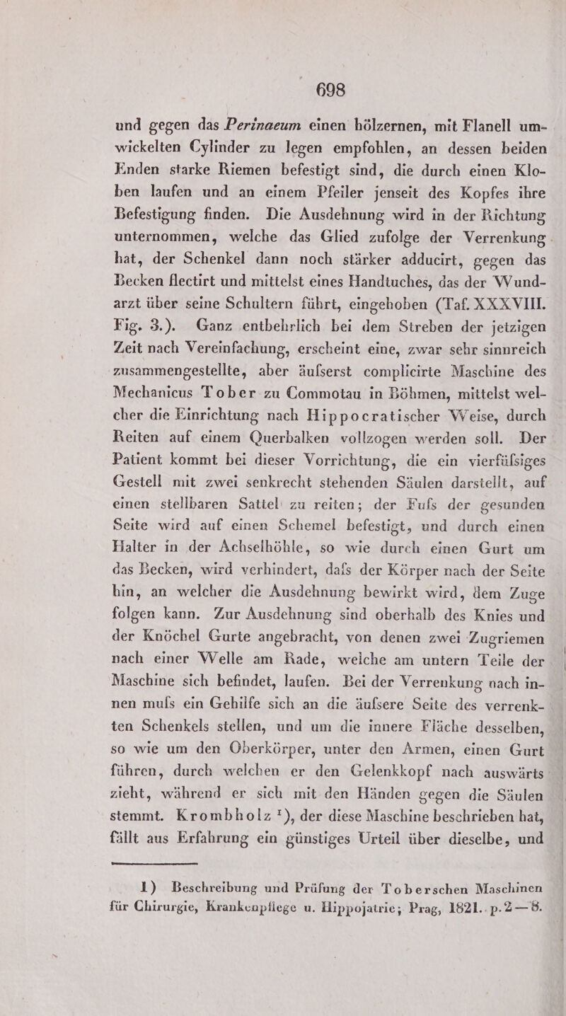 und gegen das Perinaeum einen hölzernen, mit Flanell um- wickelten Cylinder zu legen empfohlen, an dessen beiden Knden starke Riemen befestigt sind, die durch einen Klo- ben laufen und an einem Pfeiler jenseit des Kopfes ihre Befestigung finden. Die Ausdehnung wird in der Richtung unternommen, welche das Glied zufolge der Verrenkung hat, der Schenkel dann noch stärker adducirt, gegen das Becken flectirt und mittelst eines Handtuches, das der Wund- arzt über seine Schultern führt, eingehoben (Taf. XXXVII Fig. 3.). Ganz entbehrlich bei dem Streben der jetzigen Zeit nach Vereinfachung, erscheint eine, zwar sehr sinnreich zusammengestellte, aber äulserst complicirte Maschine des Mechanicus Tober zu Commotau in Böhmen, mittelst wel- cher die Einrichtung nach Hippocratischer Weise, durch Reiten auf einem Querbalken vollzogen werden soll. Der Patient kommt bei dieser Vorrichtung, die ein vierfülsiges Gestell mit zwei senkrecht stehenden Säulen darstellt, auf einen stellbaren Sattel' zu reiten; der Fufs der gesunden Seite wird auf einen Schemel befestigt, und durch einen Halter in der Achselhöhle, so wie durch einen Gurt um das Becken, wird verhindert, dafs der Körper nach der Seite bin, an welcher die Ausdehnung bewirkt wird, lem Zuge folgen kann. Zur Ausdehnung sind oberhalb des Knies und der Knöchel Gurte angebracht, von denen zwei Zugriemen nach einer Welle am Rade, weiche am untern Teile der Maschine sich befindet, laufen. Bei der Verrenkung nach in- nen muls ein Gehilfe sich an die äufsere Seite des verrenk- ten Schenkels stellen, und um die innere Fläche desselben, so wie um den Öberkörper, unter den Armen, einen Gurt führen, durch welchen er den Gelenkkopf nach auswärts‘ zieht, während er sich mit den Händen gegen die Säulen stemmt. Krombholz !), der diese Maschine beschrieben hat, fällt aus Erfahrung ein günstiges Urteil über dieselbe, und 1) Beschreibung und Prüfung der Toberschen Maschinen für Chirurgie, Krankenptiege u. Hippojatrie,; Prag, 1821..p.2—8.