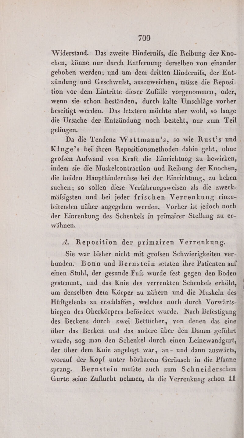 Widerstand. Das zweite Hindernils, die Reibung der Kno- chen, könne nur durch Entfernung derselben von einander gehoben werden; und um dem dritten Hindernifs, der Ent- zündung und Geschwulst, auszuweichen, müsse die Reposi- tion vor dem Eintritte dieser Zufälle vorgenommen, oder, wenn sie: schon beständen, durch kalte Umschläge vorher beseitigt werden. Das letztere möchte aber wohl, so lange die Ursache der Entzündung noch besteht, nur zum Teil gelingen. Da die Tendenz Wattmann’s, so wie Rust’s und Kluge’s bei ihren Repositionsmethoden dahin geht, ohne grolsen Aufwand von Kraft die Einrichtung zu bewirken, indem sie die Muskelcontraction uud Reibung der Knochen, die beiden Häupthindernisse bei der Einrichtung, zu heben suchen; so sollen diese Verfakrungsweisen als die zweck- mälsigsten und bei jeder frischen Verrenkung einzu- leitenden näher angegeben werden. Vorher ist jedoch noch der Einrenkung des Schenkels in primairer Stellung zu er- wähnen. A. Reposition der primairen Verrenkung. Sie war bisher nicht mit grolsen Schwierigkeiten ver- bunden. Bonn und Bernstein setzten ihre Patienten auf einen Stuhl, der gesunde Fuls wurde fest gegen den Boden gestemmt, und das Knie des verrenkten Schenkels erhöht, um denselben dem Körper zu nähern und die Muskeln des Hüftgelenks zu erschlaffen, welches noch durch Vorwärts- biegen des Oberkörpers befördert wurde. Nach Befestigung des Beckens durch zwei Beitücher, von denen das eine über das Becken und das andere über den Damm geführt wurde, zog man den Schenkel durch einen Leinewandgurt, der über dem Knie angelegt war, an- und dann auswärts, worauf der Kopf unter hörbarem Geräusch in die Pfanne sprang. Bernstein mulste auch zum Schneiderschen Gurte seine Zuflucht nehmen, da die Verrenkung schon 11