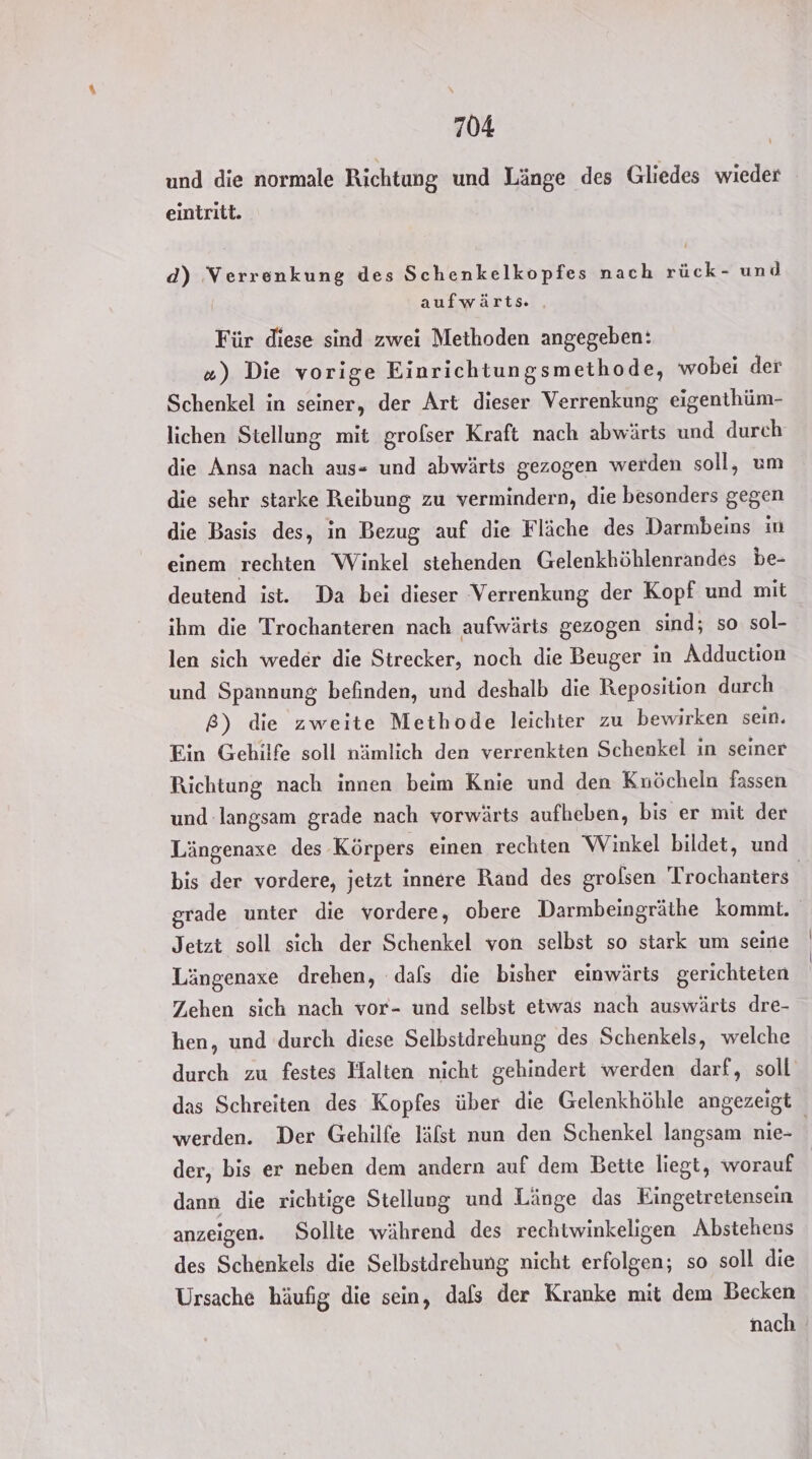und die normale Richtung und Länge des Gliedes wieder eintritt. d) Verrenkung des Schenkelkopfes nach rück- und aufwärts . Für diese sind zwei Methoden angegeben: #) Die vorige Einrichtungsmethode, wobei der Schenkel in seiner, der Art dieser Verrenkung eigenthüm- lichen Stellung mit grofser Kraft nach abwärts und durch die Ansa nach aus- und abwärts gezogen werden soll, um die sehr starke Reibung zu vermindern, die besonders gegen die Basis des, in Bezug auf die Fläche des Darmbeins in einem rechten Winkel stehenden Gelenkhöhlenrandes be- deutend ist. Da bei dieser Verrenkung der Kopf und mit ihm die Trochanteren nach aufwärts gezogen sind; so sol- len sich weder die Strecker, noch die Beuger in Adduction und Spannung befinden, und deshalb die Reposition durch 8) die zweite Methode leichter zu bewirken sein. Ein Gehilfe soll nämlich den verrenkten Schenkel in seiner Richtung nach innen beim Knie und den Knöcheln fassen und langsam grade nach vorwärts aufheben, bis er mit der Längenase des Körpers einen rechten Winkel bildet, und bis der vordere, jetzt innere Rand des grolsen Trochanters | grade unter die vordere, obere Darmbeingräthe kommt. Jetzt soll sich der Schenkel von selbst so stark um seine Längenaxe drehen, dafs die bisher einwärts gerichteten Zehen sich nach vor- und selbst etwas nach auswärts dre- hen, und durch diese Selbstdrehung des Schenkels, welche durch zu festes Halten nicht gehindert werden darf, soll das Schreiten des Kopfes über die Gelenkhöhle angezeigt werden. Der Gehilfe läfst nun den Schenkel langsam nie- | der, bis er neben dem andern auf dem Bette liegt, worauf dann die richtige Stellung und Länge das Eingetretensein anzeigen. Sollte während des rechtwinkeligen Abstehens des Schenkels die Selbstdrehung nicht erfolgen; so soll die Ursache häufig die sein, dafs der Kranke mit dem Becken nach