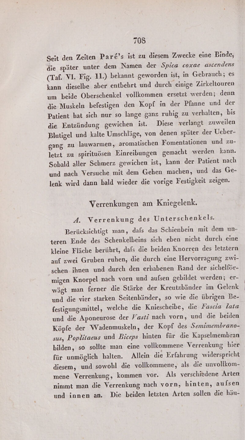 Seit den Zeiten Par&amp;’s ist zu diesem Zwecke eine Binde, die später unter dem Namen der Spica coxae ascendens (Taf. VI. Fig. 11.) bekannt geworden ist, in Gebrauch; es kann dieselbe aber entbehrt und durch einige Zirkeltouren um beide Oberschenkel vollkommen ersetzt werden; denn die Muskeln befestigen den Kopf in der Pfanne und der Patient hat sich nur so lange ganz ruhig zu verhalten, bis die Entzündung gewichen ist. Diese verlangt zuweilen Blutigel und kalte Umschläge, von denen später der Ueber- gang zu lauwarmen, aromatischen Fomentationen und zu- letzt zu spirituösen Einreibungen gemacht werden kann. Sobald aller Schmerz gewichen ist, kann der Patient nach und nach Versuche mit dem Gehen machen, und das Ge- lenk wird dann bald wieder die vorige Festigkeit zeigen. Verrenkungen am Kniegelenk. A. Verrenkung des Unterschenkels. Berücksichtigt man, dafs das Schienbein mit dem un- teren Ende des Schenkelbeins sich eben nicht durch eine kleine Fläche berührt, dafs die beiden Knorren des letztern auf zwei Gruben ruhen, die durch eine Hervorragung Zwi- schen ihnen und durch den erhabenen Rand der sichelför- migen Knorpel nach vorn und aufsen gebildet werden; er- wägt man ferner die Stärke der Kreutzbänder im Gelenk und die vier starken Seitenbänder, so wie die übrigen Be- festigungsmittel , welche die Kniescheibe, die Fascia lata und die Aponeurose der Vasti nach vorn, und die beiden Köpfe der Wadenmuskeln, der Kopf des Semimembrano- sus, Poplitaeus und Biceps hinten für die Kapselmembran bilden, so sollte man eine vollkommene Verrenkung hier für unmöglich halten. Allein die Erfahrung widerspricht diesem, und sowohl die vollkommene, als die unvollkom- mene Verrenkung, kommen vor. Als verschiedene Arten nimmt man die Verrenkung nach vorn, hinten, auflsen und innen an. Die beiden letzten Arten sollen die häu-