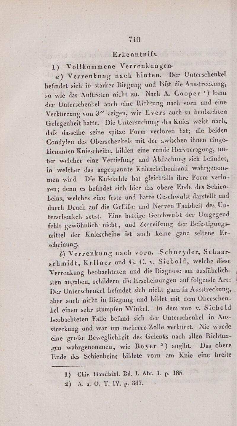 Erkenntnifs. 1) Vollkommene Verrenkungen. a) Verrenkung nach hinten. Der Unterschenkel befindet sich in starker Biegung und lälst die Aussireckung, so wie das Auftreten nicht zu. Nach A. Cooper ‘) kann der Unterschenkel auch eine Richtung nach vorn und eine Verkürzung von 3° zeigen, wie Evers auch zu beobachten Gelegenheit hatte. Die Untersuchung des Knies weist nach, dafs dasselbe seine spitze Form verloren hat; die beiden Condylen des Oberschenkels mit der zwischen ihnen einge- klemmten Kniescheibe, bilden eine runde Hervorragung, un- ter welcher eine Vertiefung und Abflachung sich befindet, in. welcher das angespannte Kniescheibenband wahrgenom- men wird. Die Kniekehle hat gleichfalls ihre Form verlo- ren; denn es befindet sich bier das obere Ende des Schien- beins, welches eine feste und harte Geschwulst darstellt und durch Druck auf die Gefäfse und Nerven Taubheit des Un- terschenkels setzt. Eine heftige Geschwulst der Umgegend fehlt gewöhnlich nicht, und Zerreilsung der Befestigungs- mittel der Kniescheibe ist auch keine ganz seltene Er- scheinung, 5) Verrenkung nach vorn. ‚Schneyder, Schaar- schmidt, Kellner und €. €. v. Siebold, welche diese Verrenkung beobachteten und die Diagnose am ausführlich- sten angaben, schildern die Erscheinungen auf folgende Art: Der Unterschenkel befindet sich nicht ganz in Ausstreckung, aber auch nicht in Biegung und bildet mit dem Oberschen- kel einen sehr stumpfen Winkel. In dem von v. Siebold beobachteten Falle befand sich der Unterschenkel in Aus- streckung und war um mehrere Zolle verkürzt. Nie wurde eine grofse Beweglichkeit des Gelenks nach allen Richtun- gen wahrgenommen, wie Boyer 2) angibt. Das obere Einde des Schienbeins bildete vorn am Knie eine breite 1) Chir. Handbibl. Ba. I. Abt. 1. p. 185. 3) AL a0. TTV. p. 47.