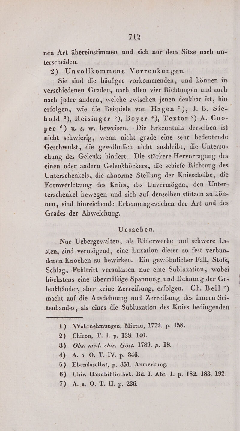 nen Art übereinstimmen und sich nur dem Sitze nach un- terscheiden. 2) Unvollkommene Verrenkungen. Sie sind die häufiger vorkommenden, und können in verschiedenen Graden, nach allen vier Richtungen und auch nach jeder andern, welche zwischen jenen denkbar ist, hin erfolgen, wie die Beispiele von Hagen '), J. B. Sie- bold ?), Reisinger °), Boyer *), Textor °) A. Coo- per °) w. s. w. beweisen. Die Erkenntnils derselben ist nicht schwierig, wenn nicht grade eine sehr bedeutende Geschwulst, die gewöhnlich nicht ausbleibt, die Untersu- chung des Gelenks hindert. Die stärkere Hervorragung des einen oder andern Gelenkhöckers, die schiefe Richtung des Unterschenkels, die abnorme Stellung der Kniescheibe, die Formverletzung des Knies, das Unvermögen, den Unter- terschenkel bewegen und sich auf denselben stützen zu kün- nen, sind hinreichende Erkennungszeichen der Art und des Grades der Abweichung. Ursachen. Nur Uebergewalten, als Räderwerke und schwere La- sten, sind vermögend, eine Luxation dieser so fest verbun- denen Knochen zu bewirken. Ein gewöhnlicher Fall, Stofs, Schlag, Fehltritt veranlassen nur eine Subluxation, wobei höchstens eine übermälsige Spannung und Dehnung der Ge- lenkbänder, aber keine Zerreilsung, erfolgen. Ch. Bell?) macht auf die Ausdehnung und Zerreilsung des innern Sei- tenbandes, als eines die Subluxation des Knies bedingenden 1) WVahrnehmungen, Mietau, 1772. p. 158. 2) Chiron, T. I. p. 138. 140. 3) Obs. med. chir. Gött. 1189. p. 18. 4) A. a. 0. T. IV. p. 346. 5) Ebendaselbst, p. 351. Anmerkung. 6) Chir. Handbibliothek. Bd. I. Abt. 1. p. 182. 183. 192. 7) A. a O. T. II. p. 286.