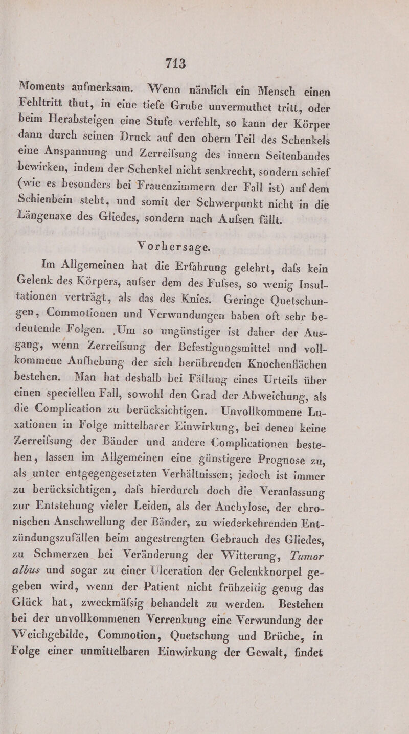 Moments aufmerksam. Wenn nämlich ein Mensch einen Fehltritt thut, in eine tiefe Grube unvermuthet tritt, oder beim Herabsteigen eine Stufe verfehlt, so kann der Körper dann durch seinen Druck auf den obern Teil des Schenkels eine Anspannung und Zerreilsung des innern Seitenbandes bewirken, indem der Schenkel nicht senkrecht, sondern schief (wie es besonders bei Frauenzimmern der Fall ist) auf dem Schienbein steht, und somit der Schwerpunkt nicht in die Längenaxe des Gliedes, sondern nach Aulsen fällt. Vorhersage. Im Aligemeinen hat die Erfahrung gelehrt, dafs kein Gelenk des Körpers, aufser dem des Fulses, so wenig Insul- tationen verträgt, als das des Knies. Geringe Quetschun- gen, Commotionen und Verwundungen haben oft sehr be- deutende Folgen. ‚Um so ungünstiger ist daher der Aus- gang, wenn Lerreilsung der Befestigungsmittel und voll- kommene Aufhebung der sich berührenden Knochenflächen bestehen. Man hat deshalb bei Fällung eines Urteils über einen speciellen Fall, sowohl den Grad der Abweichung, als die Complication zu berücksichtigen. Unvollkommene Lu- xationen in Folge mittelbarer Einwirkung, bei denen keine Zerreilsung der Bänder und andere Complicationen beste- hen, lassen im Allgemeinen eine günstigere Prognose zu, als unter entgegengesetzten Verhältnissen; jedoch ist immer zu berücksichtigen, dals hierdurch doch die Veranlassung zur Entstehung vieler Leiden, als der Anchylose, der chro- nischen Anschwellung der Bänder, zu wiederkehrenden Ent- zündungszufällen beim angestrengten Gebrauch des Gliedes, zu Schmerzen bei Veränderung der Witterung, Tumor albus und sogar zu einer Ulceration der Gelenkknorpel ge- geben wird, wenn der Patient nicht frühzerüg genug das Glück hat, zweckmäfsig behandelt zu werden, Bestehen bei der unvollkommenen Verrenkung eine Verwundung, der Weichgebilde, Commotion, Quetschung und Brüche, in Folge einer unmittelbaren Einwirkung der Gewalt, findet