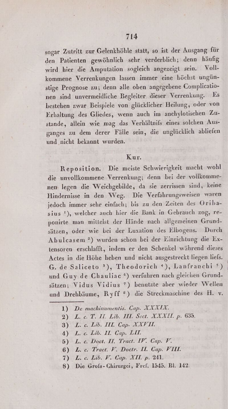 sogar Zutritt zur Gelenkhöhle statt, so ist der Ausgang für den Patienten gewöhnlich sehr verderblich; denn häufig wird hier die Amputation sogleich angezeigt sein. Voll- kommene Verrenkungen lassen immer eine höchst ungün- stige Prognose zu; denn alle oben angegebene Complicatio- nen sind unvermeidliche Begleiter dieser Verrenkung. Es bestehen zwar Beispiele von glücklicher Heilung, oder von Erhaltung des Gliedes, wenn auch im anchylotischen Zu- stande, allein wie mag das Verhältnifs eines solchen Aus- ganges zu dem derer Fälle sein, die unglücklich abliefen und nicht bekannt wurden. Kur. Reposition. Die meiste Schwierigkeit macht wohl die unvollkommene Verrenkung; denn bei der vollkomme- nem legen die Weichgebilde, da sie zerrissen sind, keine Hindernisse in den Weg. Die Verfahrungsweisen waren jedoch immer sehr einfach; bis zu den Zeiten des Orıba- sius !), welcher auch hier die Bank in Gebrauch zog, re- ponirte man mittelst der Hände nach allgemeinen Grund- sätzen, oder wie bei der Luxation des Elbogens. Durch Abulcasem ?) wurden schon bei der Einrichtung die Ex- tensoren erschlafft, indem er den Schenkel während dieses Actes in die Höhe heben und nicht ausgestreckt liegen liels. G. de Saliceto ?), Theodorich *), Lanfranchi °) und Guy de Chauliac °) verfuhren nach gleichen Grund- sätzen; Vidus Vidius ?7) benutzte aber wieder Wellen und Drehbäume, Ryff °) die Streckmaschine des H. v. 1) De machinamentis. Cap. XXAÄIX. 2) L.c. T. IL. Lib. IT. Sect. XXXZL. p. 633. 3) L.c. Lib. III. Cap. XXFL. 4) L. c. Lib. IL Cap. LII. 5) L.c. Doct. II. Tract. IP. Cap. P. 6) L. c. Tract. F. Doctr. I. Cap. VII. 7) L. ce. Lib. V. Cap. XII. p. 241. 8) Die Grols- Ghirurgei, Fref, 1545. Bl. 142.
