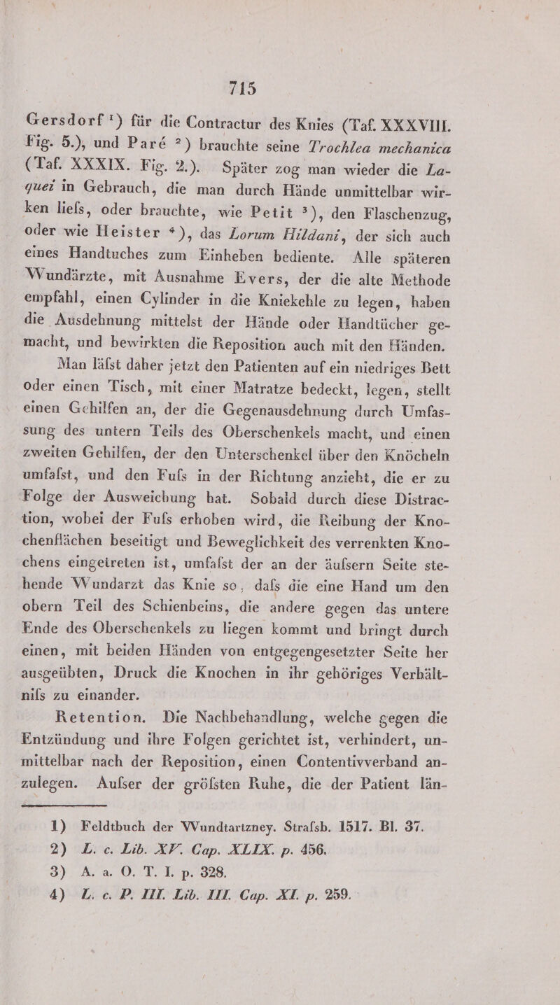 Gersdorf!) für die Contractur des Knies (Taf. XXX VI. Fig. 5.), und Par&amp; ?) brauchte seine Trochlea mechanica (Taf. XXXIX. Fig. 2.). Später zog man wieder die Za- guei in Gebrauch, die man durch Hände unmittelbar wir- ken liefs, oder brauchte, wie Petit ?), den Flaschenzug, oder wie Heister *), das Zorum FHildani, der sich auch eines Handiuches zum Einheben bediente, Alle späteren Wundärzte, mit Ausnahme Evers, der die alte Methode empfahl, einen Cylinder in die Kniekehle zu legen, haben die Ausdehnung mittelst der Hände oder Handtücher ge- macht, und bewirkten die Reposition auch mit den Händen. Man lälst daher jetzt den Patienten auf ein niedriges Bett oder einen Tisch, mit einer Matratze bedeckt, legen, siellt einen Gehilfen an, der die Gegenausdehnung durch Umfas- sung des untern Teils des Oberschenkels macht, und einen zweiten Gehilfen, der den Unterschenkel über den Knöcheln umfalst, und den Fufs in der Richtung anzieht, die er zu Folge der Ausweichung hat. Sobald durch diese Distrac- tion, wobei der Fuls erhoben wird, die Reibung der Kno- chenflächen beseitigt und Beweglichkeit des verrenkten Kno- chens eingeireten ist, umfalst der an der äufsern Seite ste- hende Wundarzt das Knie se, dafs die eine Hand um den obern Teil des Schienbeins, die andere gegen das untere Ende des Oberschenkels zu liegen kommt und bringt durch einen, mit beiden Händen von entgegengesetzter Seite her ausgeübten, Druck die Knochen in ihr gehöriges Verhält- nils zu einander. Retention. Die Nachbehandlung, welche gegen die Entzündung und ihre Folgen gerichtet ist, verhindert, un- mittelbar nach der Reposition, einen Contentivverband an- zulegen. Aufser der gröfsten Ruhe, die der Patient län- 1) Feldtbuch der Wundtartzney. Strafsb. 1517. Bl. 37. 2) L. c. Lib. XV. Cap. XLIX, p. 456, 3) A. a 0O.T.]I.p. 328. 4) L.c. P. III. Lib. IIT. Cap. XI. p. 259.
