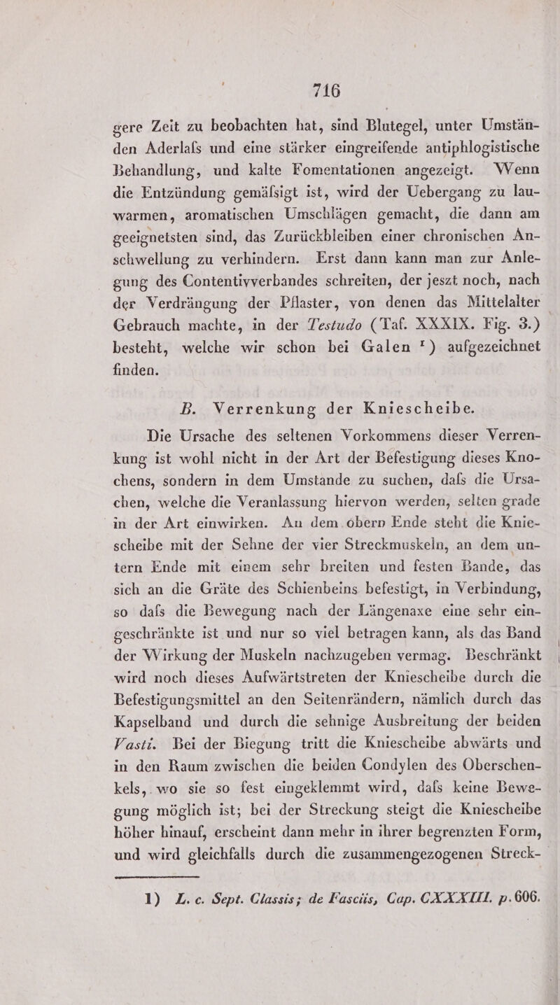 gere Zeit zu beobachten hat, sind Blutegel, unter Umstän- den Aderlafs und eine stärker eingreifende antiphlogistische Behandlung, und kalte Fomentationen angezeigt. Wenn die Entzündung; gemälsigt ist, wird der Uebergang zu lau- warmen, aromatischen Umschlägen gemacht, die dann am geeignetsten sind, das Zurückbleiben einer chronischen An- schwellung zu verhindern. Erst dann kann man zur Anle- gung des Contentiyverbandes schreiten, der jeszt noch, nach der Verdrängung der Pflaster, von denen das Mittelalter Gebrauch machte, in der Testudo (Taf. XXXIX. Fig. 3.) besteht, welche wir schon bei Galen ) aufgezeichnet finden. B. Verrenkung der Kniescheibe. Die Ursache des seltenen Vorkommens dieser Verren- kung ist wohl nicht in der Art der Befestigung dieses Kno- chens, sondern in dem Umstande zu suchen, dafs die Ursa- chen, welche die Veranlassung hiervon werden, selten grade in der Art einwirken. An dem.oberp Ende steht die Knie- scheibe mit der Sehne der vier Streckmuskeln, an dem un- tern Ende mit einem sehr breiten und festen Bande, das sich an die Gräte des Schienbeins befestigt, in Verbindung, so dals die Bewegung nach der Längenaxe eine sehr ein- geschränkte ist und nur so viel betragen kann, als das Band der Wirkung der Muskeln nachzugeben vermag. Beschränkt wird noch dieses Aufwärtstreten der Kniescheibe durch die Befestigungsmittel an den Seitenrändern, nämlich durch das Kapselband und durch die sehnige Ausbreitung der beiden Vasti. Bei der Biegung tritt die Kniescheibe abwärts und in den Raum zwischen die beiden Gondylen des Oberschen- kels,.wo sie so fest eingeklemmt wird, dals keine Bewe- gung möglich ist; bei der Streckung steigt die Kniescheibe höher hinauf, erscheint dann mehr in ihrer begrenzten Form, und wird gleichfalls durch die zusammengezogenen Streck- 1) Z.c. Sept. Glassis; de Fascüs, Cap. CXXAXI. p.606.